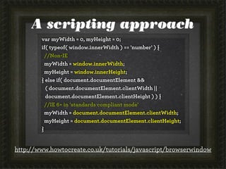 A scripting approach
var myWidth = 0, myHeight = 0;
if( typeof( window.innerWidth ) == 'number' ) {
//Non-IE
myWidth = window.innerWidth;
myHeight = window.innerHeight;
} else if( document.documentElement &&
( document.documentElement.clientWidth ||
document.documentElement.clientHeight ) ) {
//IE 6+ in 'standards compliant mode'
myWidth = document.documentElement.clientWidth;
myHeight = document.documentElement.clientHeight;
}
http://www.howtocreate.co.uk/tutorials/javascript/browserwindow
 
