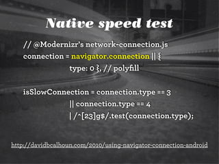 Native speed test
// @Modernizr's network-connection.js
connection = navigator.connection || {
type: 0 }, // polyﬁll
isSlowConnection = connection.type == 3
|| connection.type == 4
| /^[23]g$/.test(connection.type);
http://davidbcalhoun.com/2010/using-navigator-connection-android
 