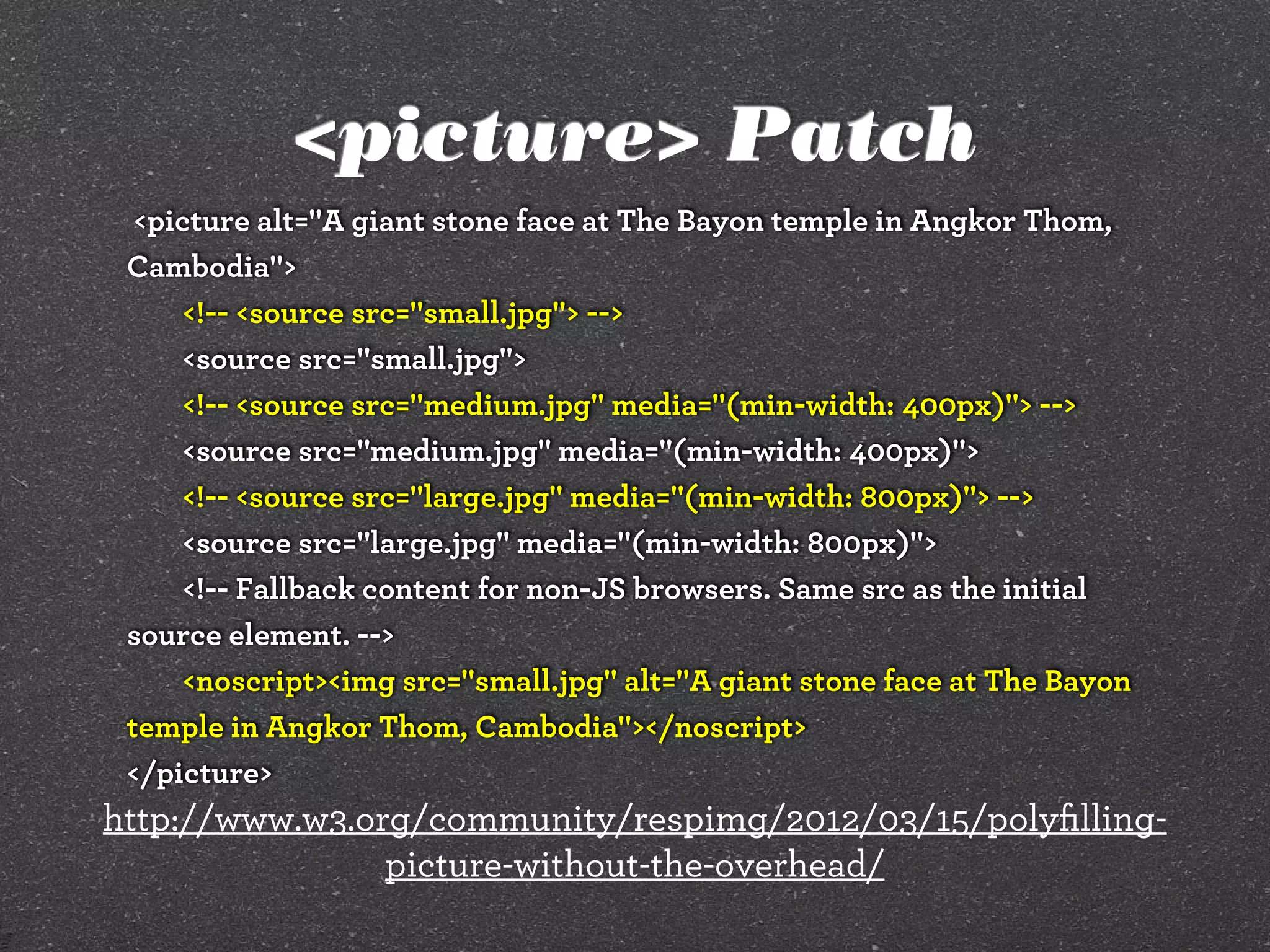 <picture> Patch
<picture alt="A giant stone face at The Bayon temple in Angkor Thom,
Cambodia">
<!-- <source src="small.jpg"> -->
<source src="small.jpg">
<!-- <source src="medium.jpg" media="(min-width: 400px)"> -->
<source src="medium.jpg" media="(min-width: 400px)">
<!-- <source src="large.jpg" media="(min-width: 800px)"> -->
<source src="large.jpg" media="(min-width: 800px)">
<!-- Fallback content for non-JS browsers. Same src as the initial
source element. -->
<noscript><img src="small.jpg" alt="A giant stone face at The Bayon
temple in Angkor Thom, Cambodia"></noscript>
</picture>
http://www.w3.org/community/respimg/2012/03/15/polyﬁlling-
picture-without-the-overhead/
 
