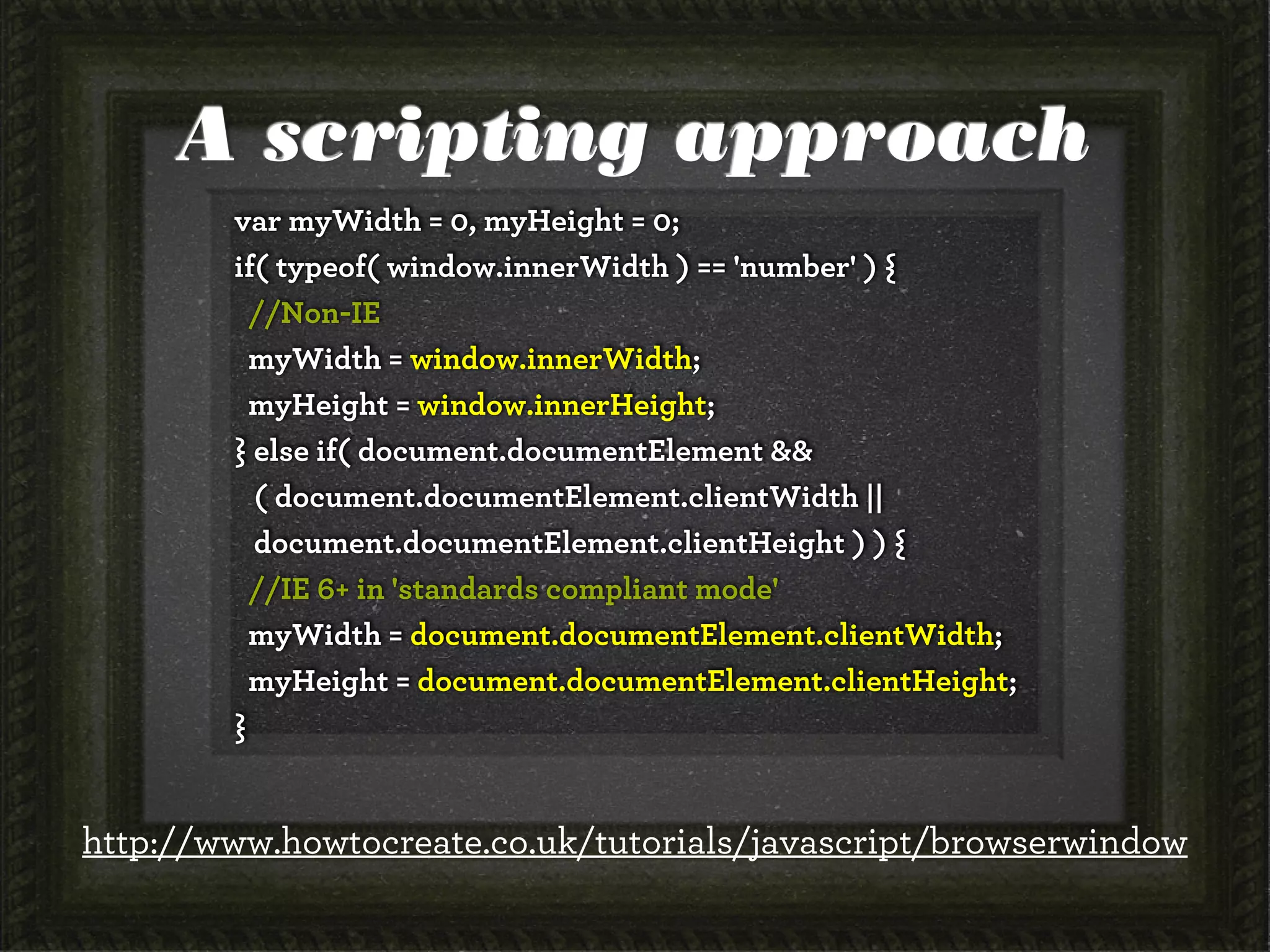 A scripting approach
var myWidth = 0, myHeight = 0;
if( typeof( window.innerWidth ) == 'number' ) {
//Non-IE
myWidth = window.innerWidth;
myHeight = window.innerHeight;
} else if( document.documentElement &&
( document.documentElement.clientWidth ||
document.documentElement.clientHeight ) ) {
//IE 6+ in 'standards compliant mode'
myWidth = document.documentElement.clientWidth;
myHeight = document.documentElement.clientHeight;
}
http://www.howtocreate.co.uk/tutorials/javascript/browserwindow
 