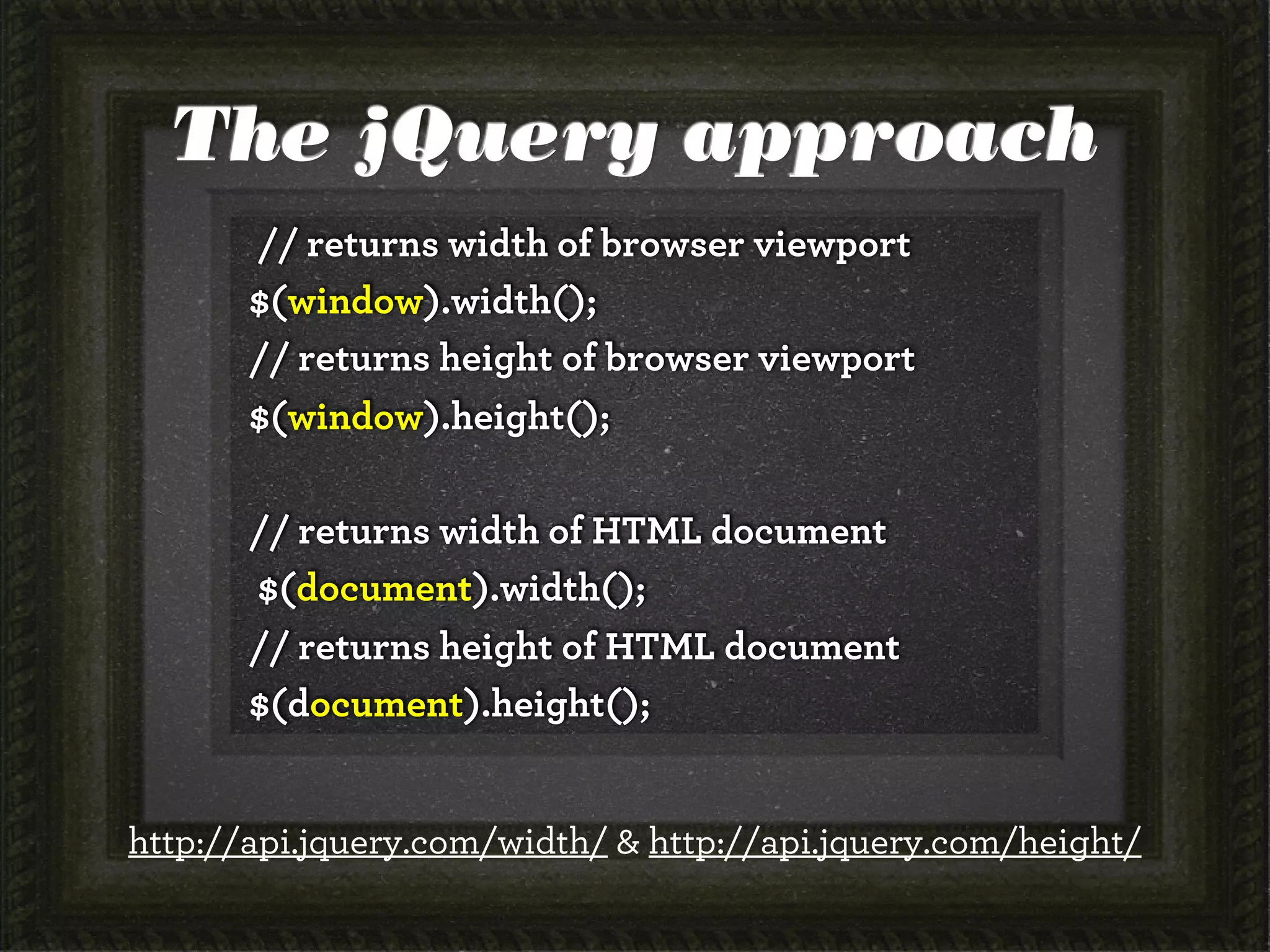 The jQuery approach
// returns width of browser viewport
$(window).width();
// returns height of browser viewport
$(window).height();
// returns width of HTML document
$(document).width();
// returns height of HTML document
$(document).height();
http://api.jquery.com/width/ & http://api.jquery.com/height/
 
