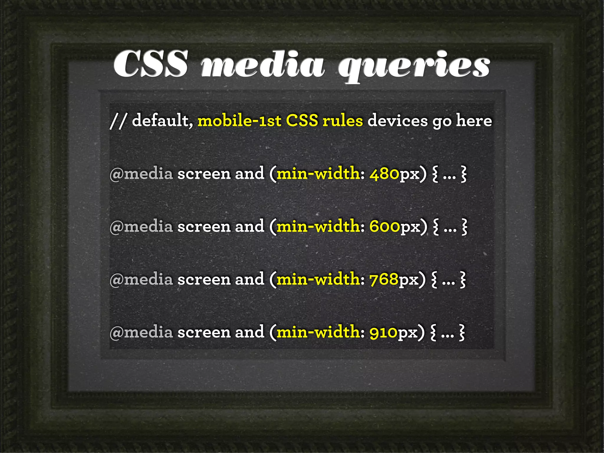 CSS media queries
// default, mobile-1st CSS rules devices go here
@media screen and (min-width: 480px) { ... }
@media screen and (min-width: 600px) { ... }
@media screen and (min-width: 768px) { ... }
@media screen and (min-width: 910px) { ... }
 