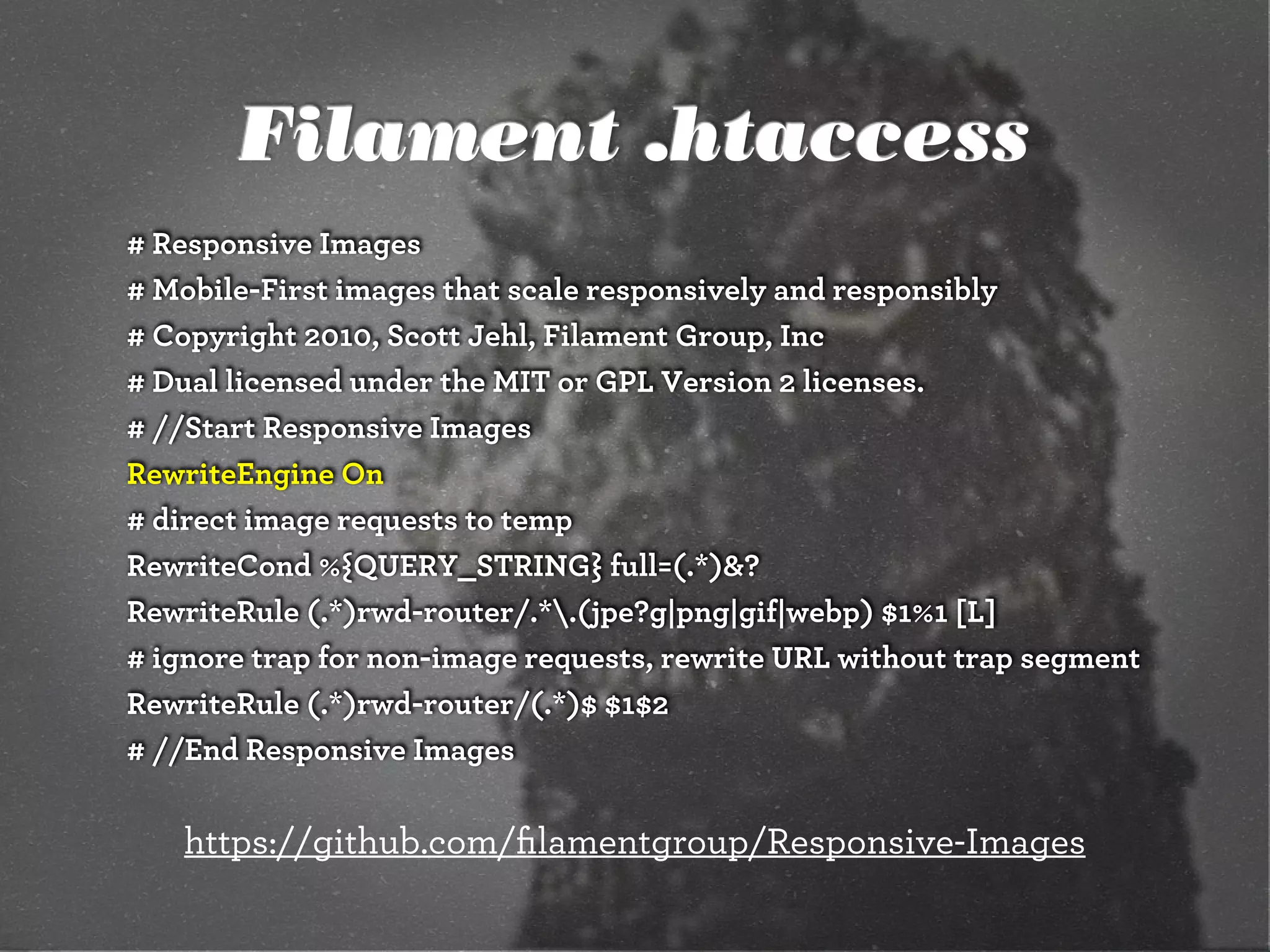 Filament .htaccess
# Responsive Images
# Mobile-First images that scale responsively and responsibly
# Copyright 2010, Scott Jehl, Filament Group, Inc
# Dual licensed under the MIT or GPL Version 2 licenses.
# //Start Responsive Images
RewriteEngine On
# direct image requests to temp
RewriteCond %{QUERY_STRING} full=(.*)&?
RewriteRule (.*)rwd-router/.*.(jpe?g|png|gif|webp) $1%1 [L]
# ignore trap for non-image requests, rewrite URL without trap segment
RewriteRule (.*)rwd-router/(.*)$ $1$2
# //End Responsive Images
https://github.com/ﬁlamentgroup/Responsive-Images
 