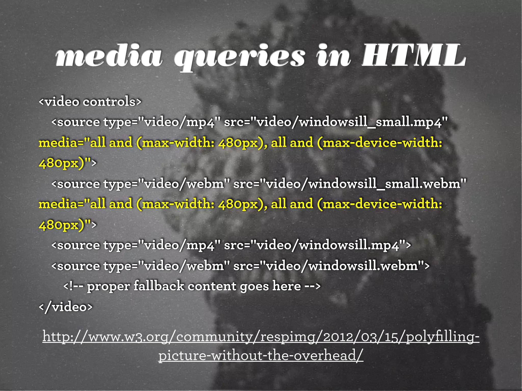 media queries in HTML
<video controls>
<source type="video/mp4" src="video/windowsill_small.mp4"
media="all and (max-width: 480px), all and (max-device-width:
480px)">
<source type="video/webm" src="video/windowsill_small.webm"
media="all and (max-width: 480px), all and (max-device-width:
480px)">
<source type="video/mp4" src="video/windowsill.mp4">
<source type="video/webm" src="video/windowsill.webm">
<!-- proper fallback content goes here -->
</video>
http://www.w3.org/community/respimg/2012/03/15/polyﬁlling-
picture-without-the-overhead/
 