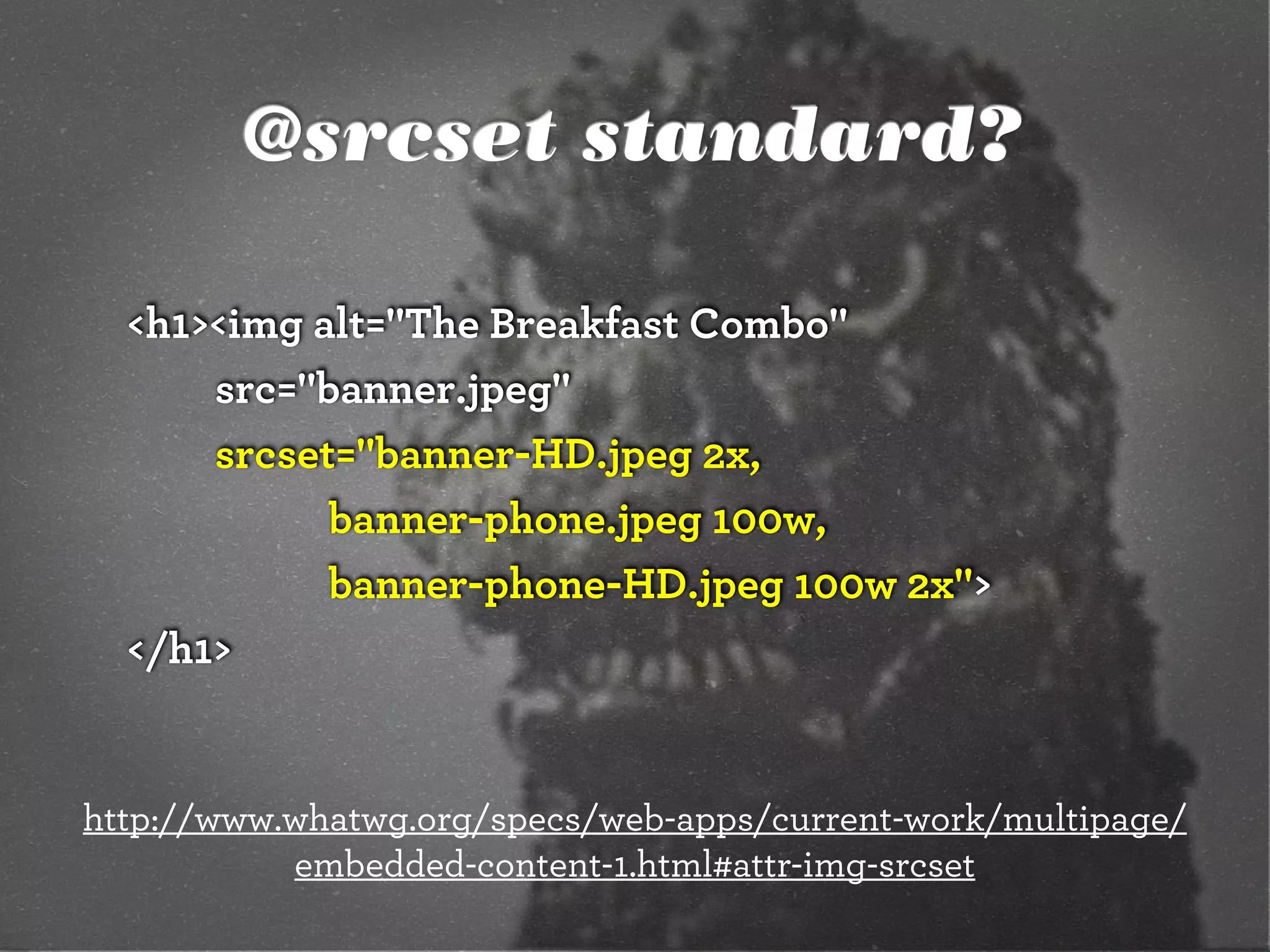 @srcset standard?
<h1><img alt="The Breakfast Combo"
src="banner.jpeg"
srcset="banner-HD.jpeg 2x,
banner-phone.jpeg 100w,
banner-phone-HD.jpeg 100w 2x">
</h1>
http://www.whatwg.org/specs/web-apps/current-work/multipage/
embedded-content-1.html#attr-img-srcset
 