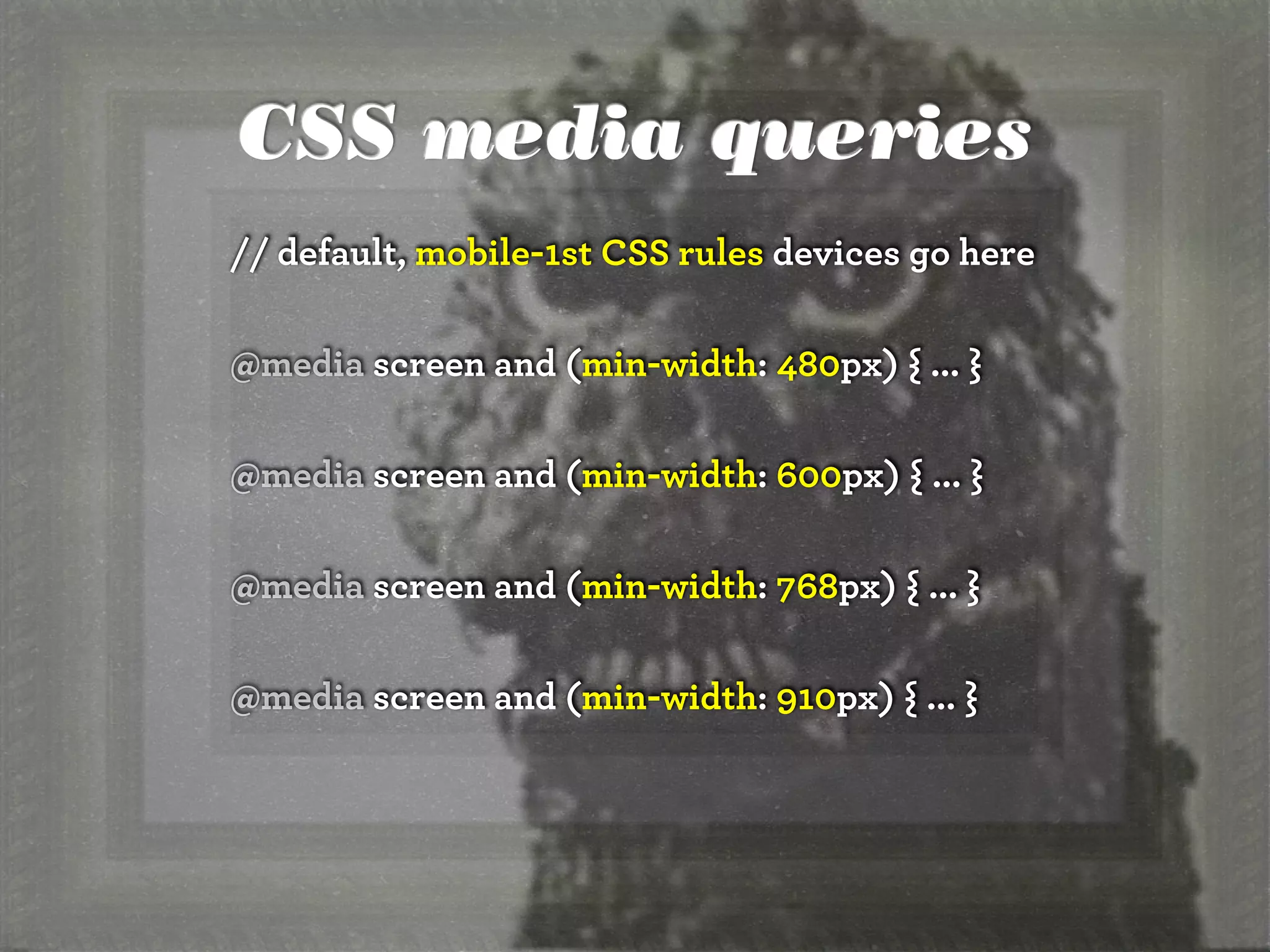 CSS media queries
// default, mobile-1st CSS rules devices go here
@media screen and (min-width: 480px) { ... }
@media screen and (min-width: 600px) { ... }
@media screen and (min-width: 768px) { ... }
@media screen and (min-width: 910px) { ... }
 