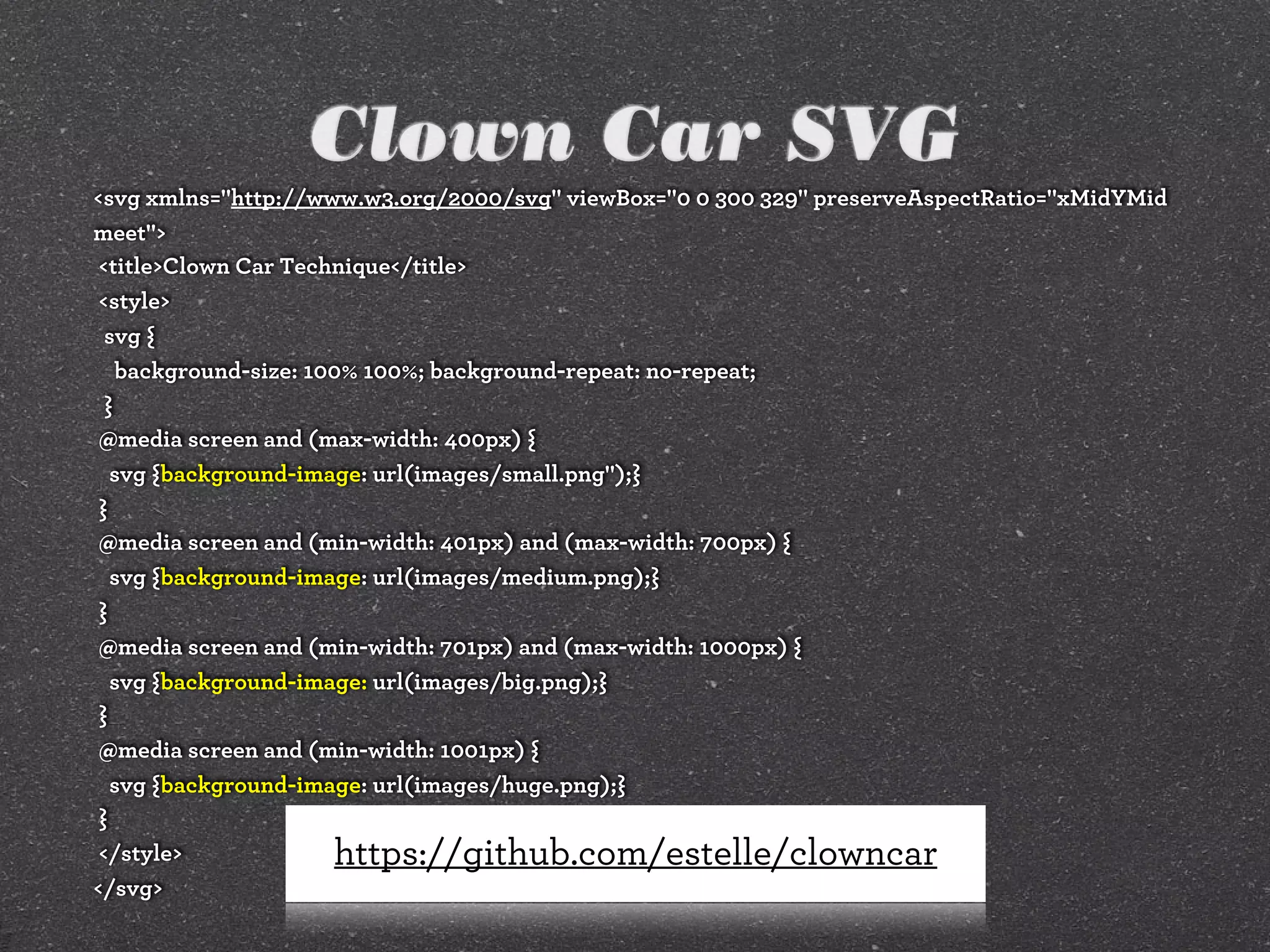 Clown Car SVG
<svg xmlns="http://www.w3.org/2000/svg" viewBox="0 0 300 329" preserveAspectRatio="xMidYMid
meet">
<title>Clown Car Technique</title>
<style>
svg {
background-size: 100% 100%; background-repeat: no-repeat;
}
@media screen and (max-width: 400px) {
svg {background-image: url(images/small.png");}
}
@media screen and (min-width: 401px) and (max-width: 700px) {
svg {background-image: url(images/medium.png);}
}
@media screen and (min-width: 701px) and (max-width: 1000px) {
svg {background-image: url(images/big.png);}
}
@media screen and (min-width: 1001px) {
svg {background-image: url(images/huge.png);}
}
</style>
</svg>
https://github.com/estelle/clowncar
 