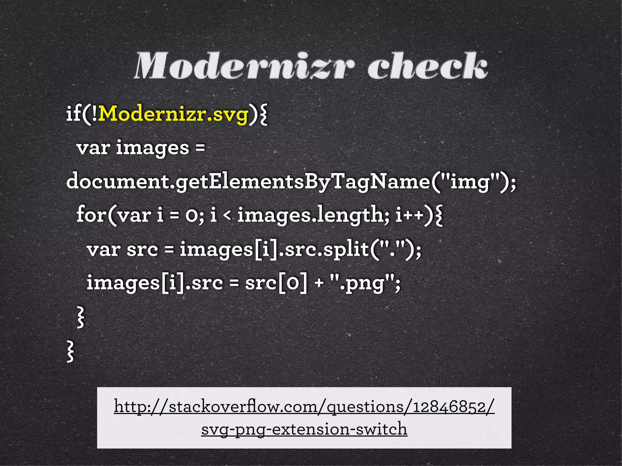 Modernizr check
if(!Modernizr.svg){
var images =
document.getElementsByTagName("img");
for(var i = 0; i < images.length; i++){
var src = images[i].src.split(".");
images[i].src = src[0] + ".png";
}
}
http://stackoverﬂow.com/questions/12846852/
svg-png-extension-switch
 