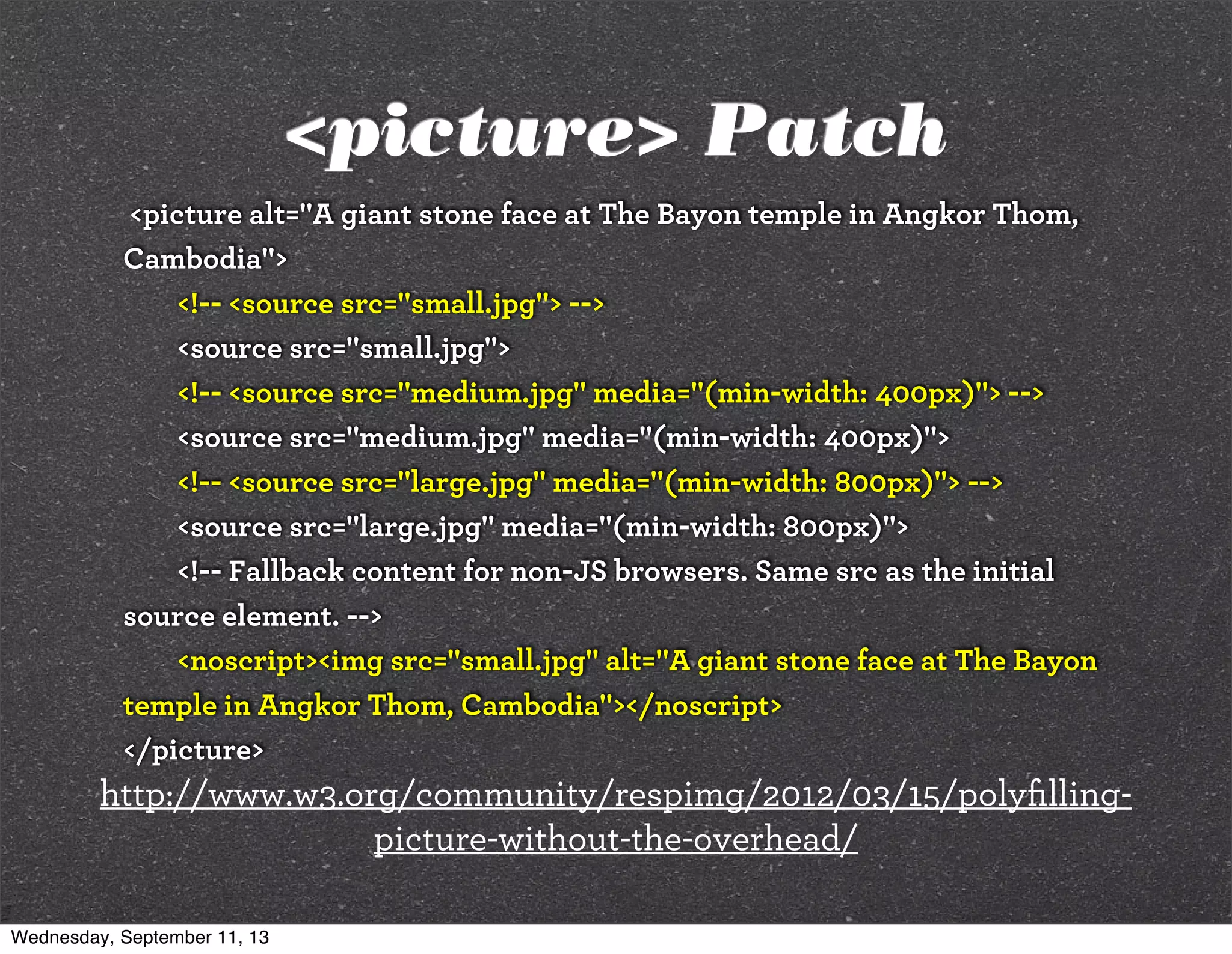 <picture> Patch
<picture alt="A giant stone face at The Bayon temple in Angkor Thom,
Cambodia">
<!-- <source src="small.jpg"> -->
<source src="small.jpg">
<!-- <source src="medium.jpg" media="(min-width: 400px)"> -->
<source src="medium.jpg" media="(min-width: 400px)">
<!-- <source src="large.jpg" media="(min-width: 800px)"> -->
<source src="large.jpg" media="(min-width: 800px)">
<!-- Fallback content for non-JS browsers. Same src as the initial
source element. -->
<noscript><img src="small.jpg" alt="A giant stone face at The Bayon
temple in Angkor Thom, Cambodia"></noscript>
</picture>
http://www.w3.org/community/respimg/2012/03/15/polyﬁlling-
picture-without-the-overhead/
Wednesday, September 11, 13
 