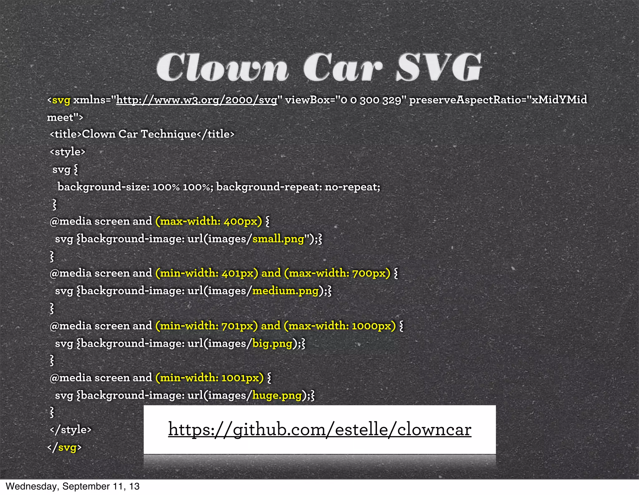 Clown Car SVG
<svg xmlns="http://www.w3.org/2000/svg" viewBox="0 0 300 329" preserveAspectRatio="xMidYMid
meet">
<title>Clown Car Technique</title>
<style>
svg {
background-size: 100% 100%; background-repeat: no-repeat;
}
@media screen and (max-width: 400px) {
svg {background-image: url(images/small.png");}
}
@media screen and (min-width: 401px) and (max-width: 700px) {
svg {background-image: url(images/medium.png);}
}
@media screen and (min-width: 701px) and (max-width: 1000px) {
svg {background-image: url(images/big.png);}
}
@media screen and (min-width: 1001px) {
svg {background-image: url(images/huge.png);}
}
</style>
</svg>
https://github.com/estelle/clowncar
Wednesday, September 11, 13
 