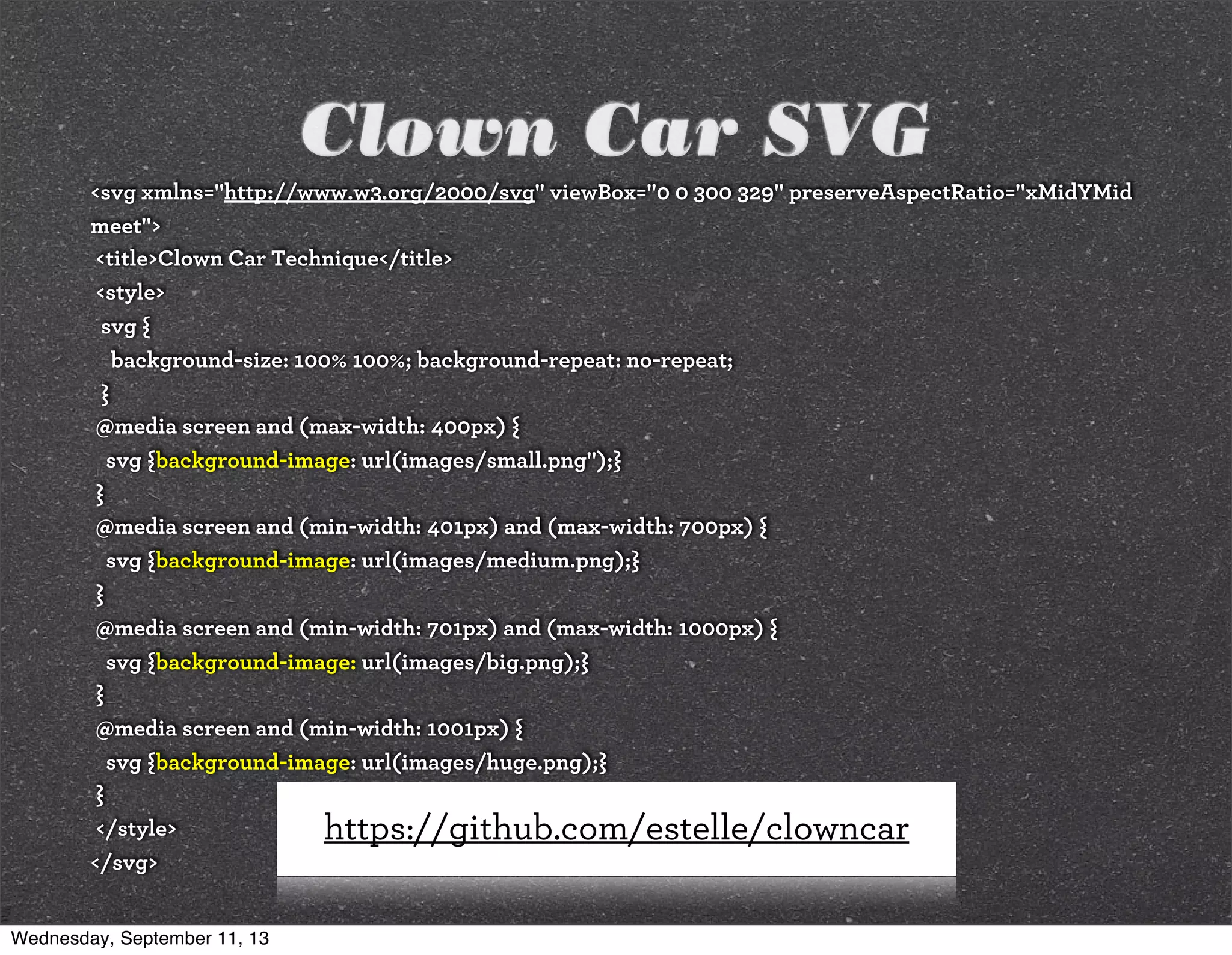 Clown Car SVG
<svg xmlns="http://www.w3.org/2000/svg" viewBox="0 0 300 329" preserveAspectRatio="xMidYMid
meet">
<title>Clown Car Technique</title>
<style>
svg {
background-size: 100% 100%; background-repeat: no-repeat;
}
@media screen and (max-width: 400px) {
svg {background-image: url(images/small.png");}
}
@media screen and (min-width: 401px) and (max-width: 700px) {
svg {background-image: url(images/medium.png);}
}
@media screen and (min-width: 701px) and (max-width: 1000px) {
svg {background-image: url(images/big.png);}
}
@media screen and (min-width: 1001px) {
svg {background-image: url(images/huge.png);}
}
</style>
</svg>
https://github.com/estelle/clowncar
Wednesday, September 11, 13
 