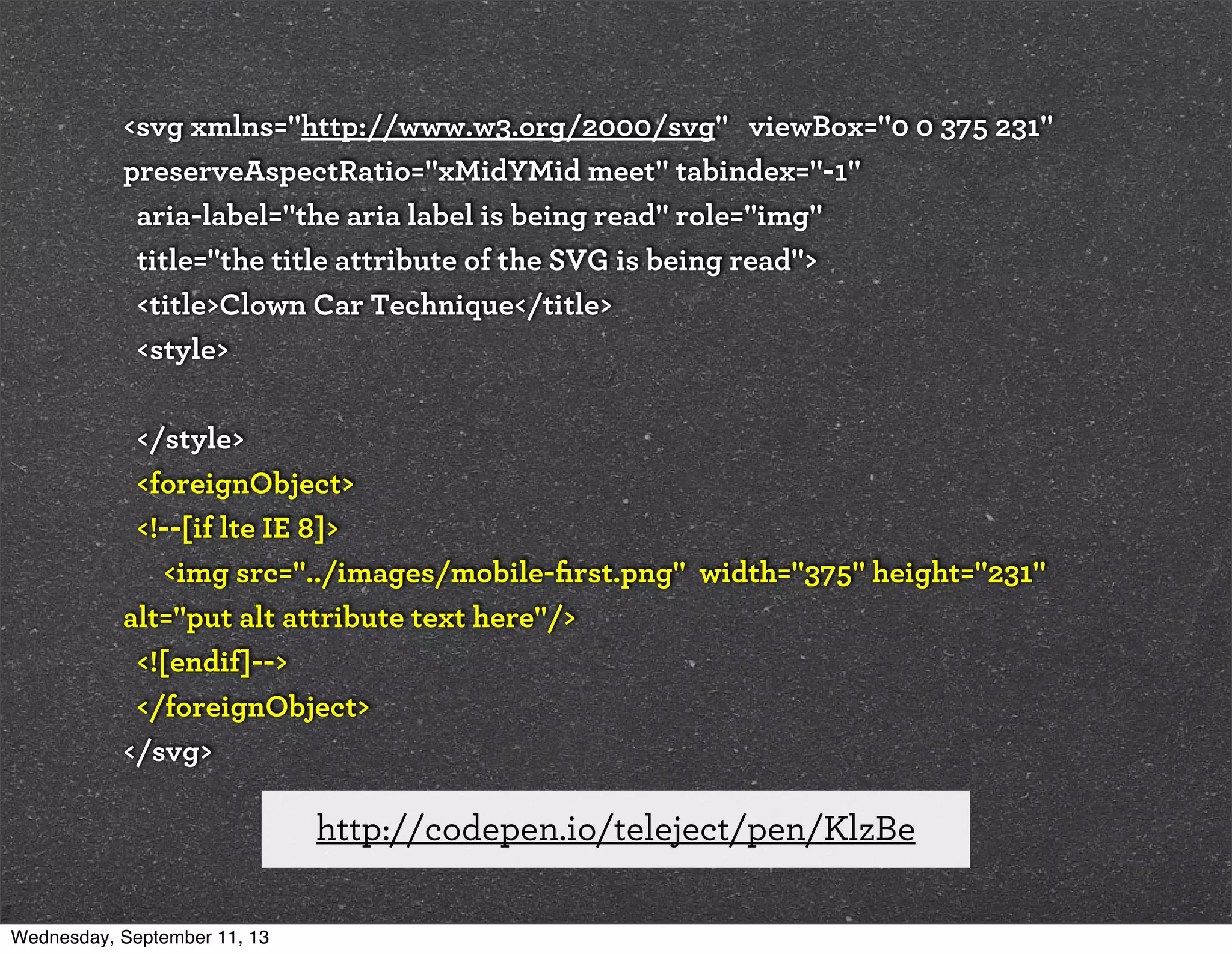 <svg xmlns="http://www.w3.org/2000/svg" viewBox="0 0 375 231"
preserveAspectRatio="xMidYMid meet" tabindex="-1"
aria-label="the aria label is being read" role="img"
title="the title attribute of the SVG is being read">
<title>Clown Car Technique</title>
<style>
</style>
<foreignObject>
<!--[if lte IE 8]>
<img src="../images/mobile-ﬁrst.png" width="375" height="231"
alt="put alt attribute text here"/>
<![endif]-->
</foreignObject>
</svg>
http://codepen.io/teleject/pen/KlzBe
Wednesday, September 11, 13
 