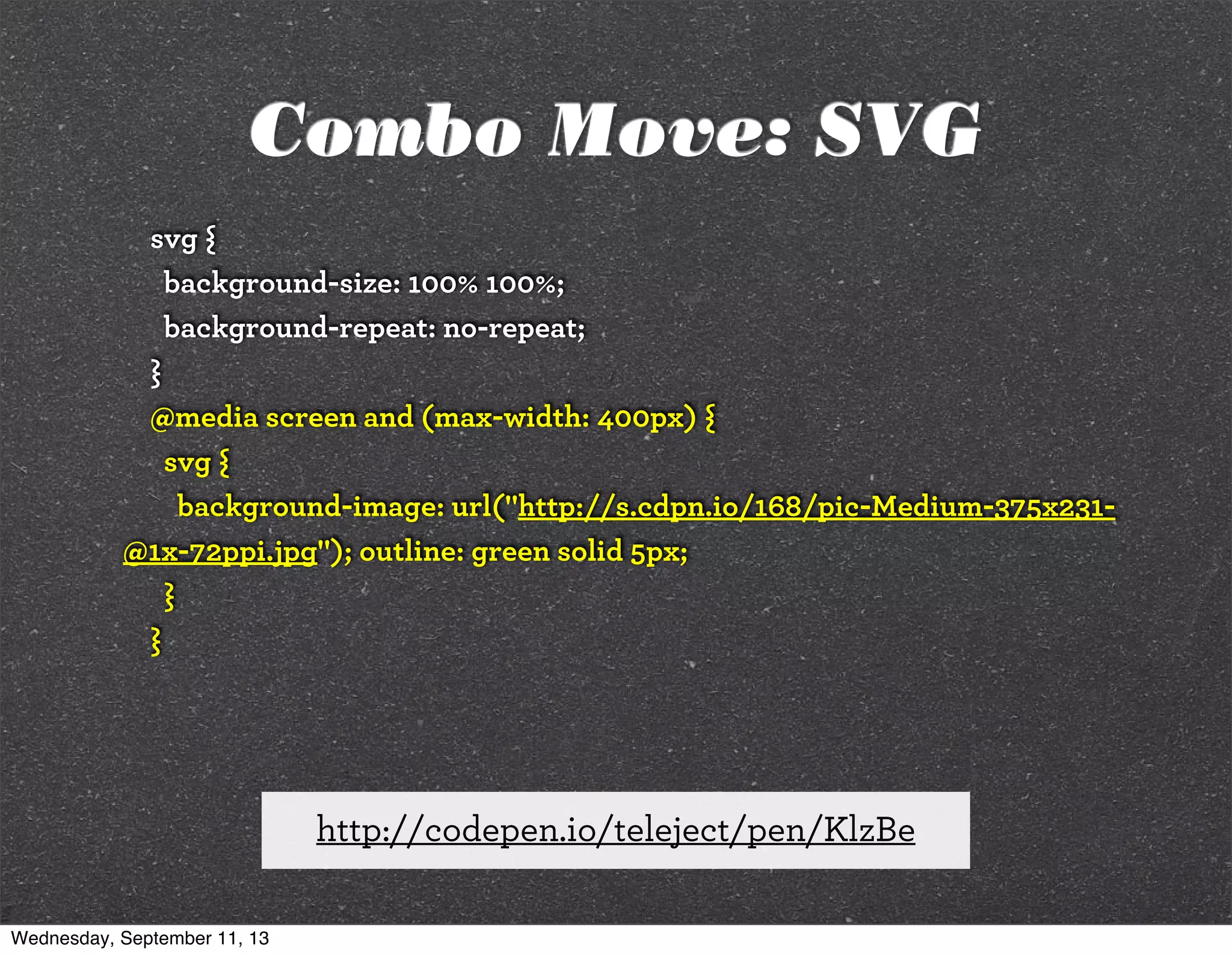 svg {
background-size: 100% 100%;
background-repeat: no-repeat;
}
@media screen and (max-width: 400px) {
svg {
background-image: url("http://s.cdpn.io/168/pic-Medium-375x231-
@1x-72ppi.jpg"); outline: green solid 5px;
}
}
http://codepen.io/teleject/pen/KlzBe
Combo Move: SVG
Wednesday, September 11, 13
 