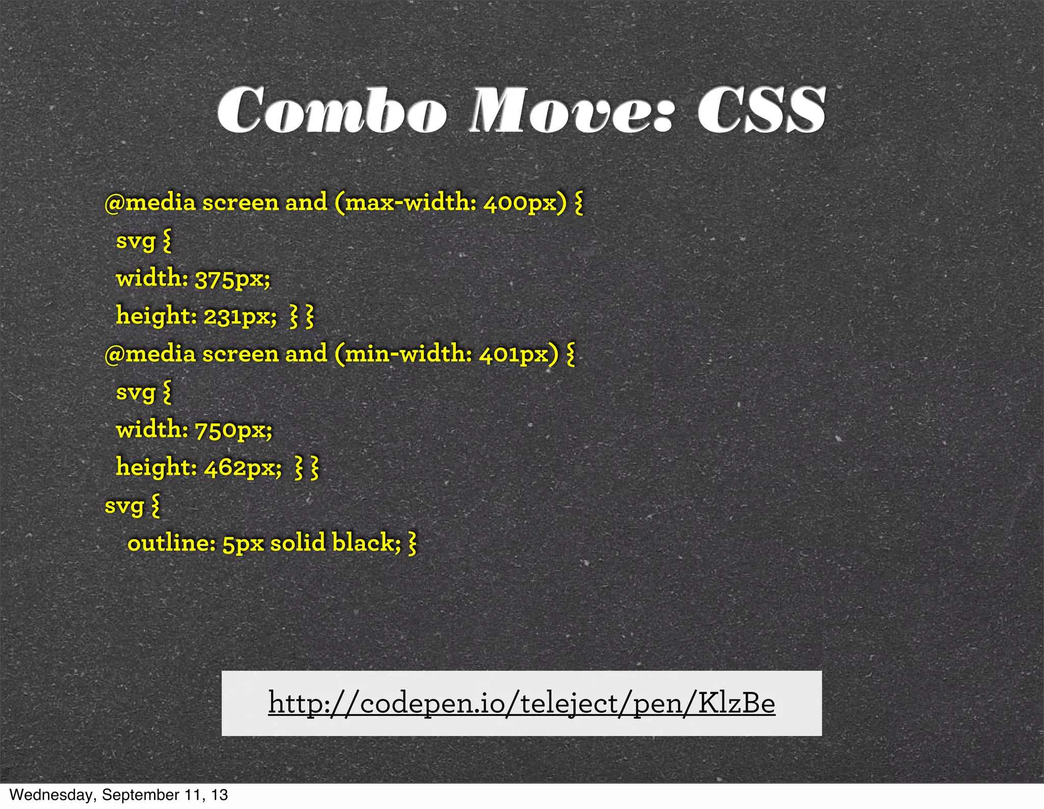 @media screen and (max-width: 400px) {
svg {
width: 375px;
height: 231px; } }
@media screen and (min-width: 401px) {
svg {
width: 750px;
height: 462px; } }
svg {
outline: 5px solid black; }
http://codepen.io/teleject/pen/KlzBe
Combo Move: CSS
Wednesday, September 11, 13
 
