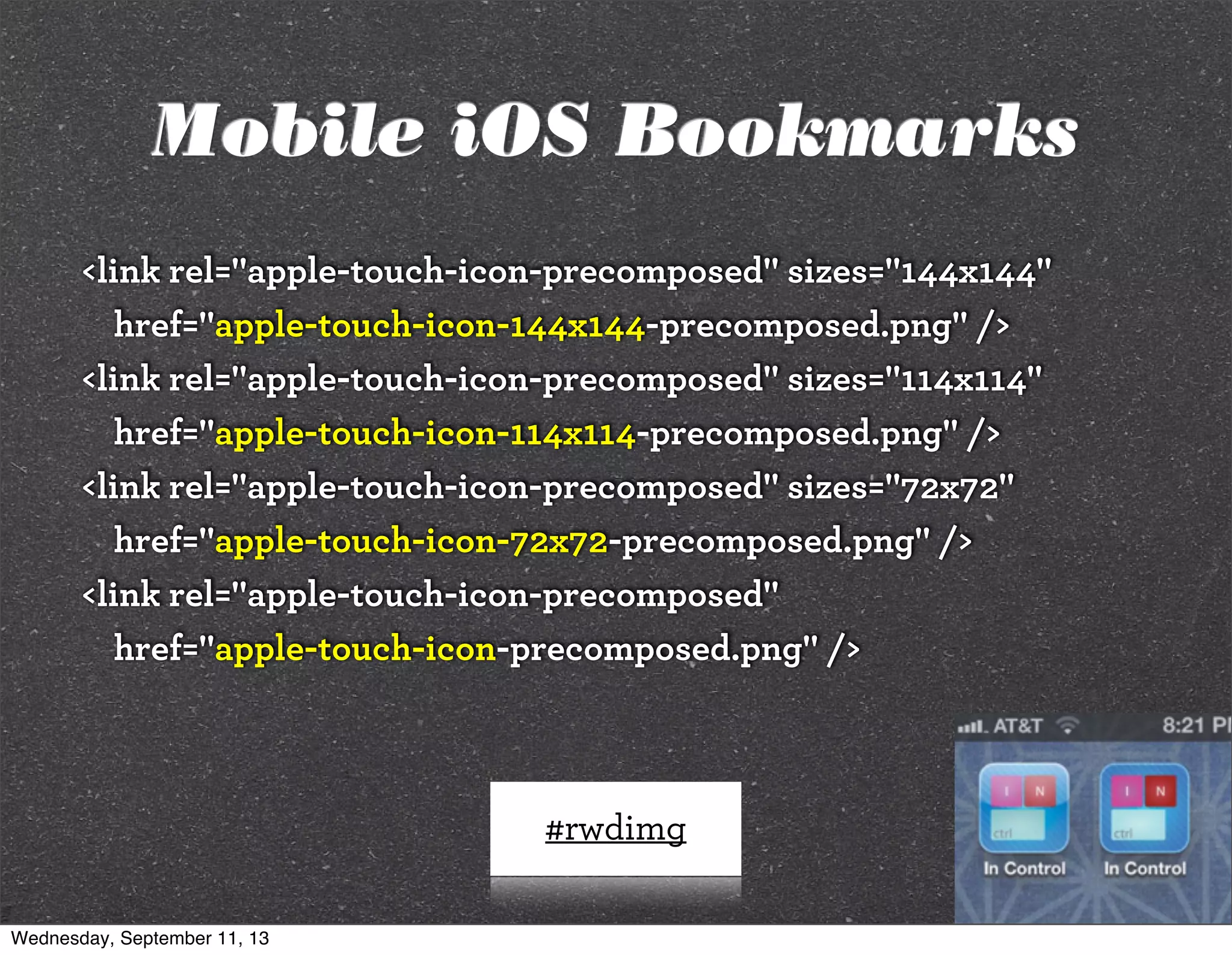 #rwdimg
<link rel="apple-touch-icon-precomposed" sizes="144x144"
href="apple-touch-icon-144x144-precomposed.png" />
<link rel="apple-touch-icon-precomposed" sizes="114x114"
href="apple-touch-icon-114x114-precomposed.png" />
<link rel="apple-touch-icon-precomposed" sizes="72x72"
href="apple-touch-icon-72x72-precomposed.png" />
<link rel="apple-touch-icon-precomposed"
href="apple-touch-icon-precomposed.png" />
Mobile iOS Bookmarks
Wednesday, September 11, 13
 