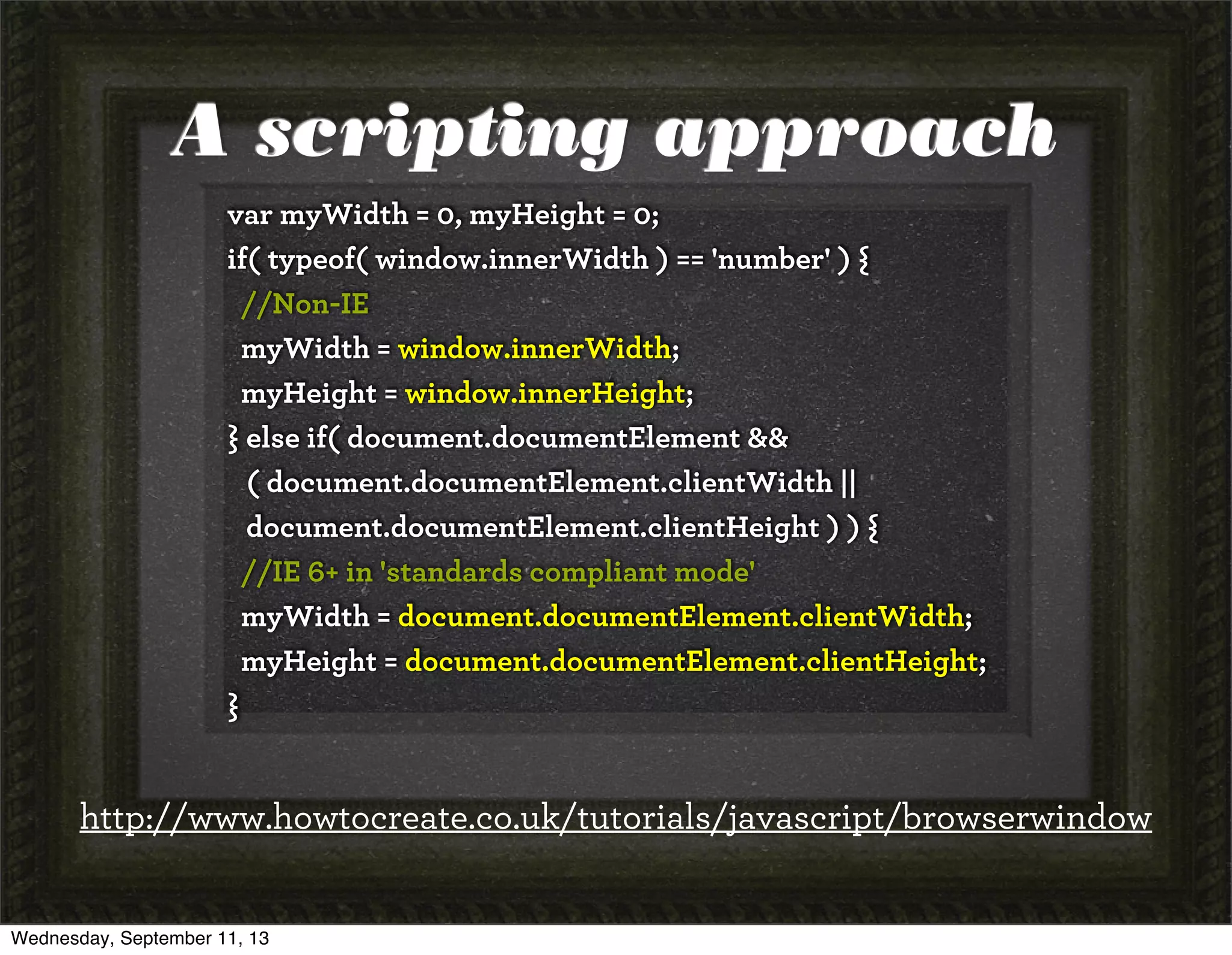 A scripting approach
var myWidth = 0, myHeight = 0;
if( typeof( window.innerWidth ) == 'number' ) {
//Non-IE
myWidth = window.innerWidth;
myHeight = window.innerHeight;
} else if( document.documentElement &&
( document.documentElement.clientWidth ||
document.documentElement.clientHeight ) ) {
//IE 6+ in 'standards compliant mode'
myWidth = document.documentElement.clientWidth;
myHeight = document.documentElement.clientHeight;
}
http://www.howtocreate.co.uk/tutorials/javascript/browserwindow
Wednesday, September 11, 13
 