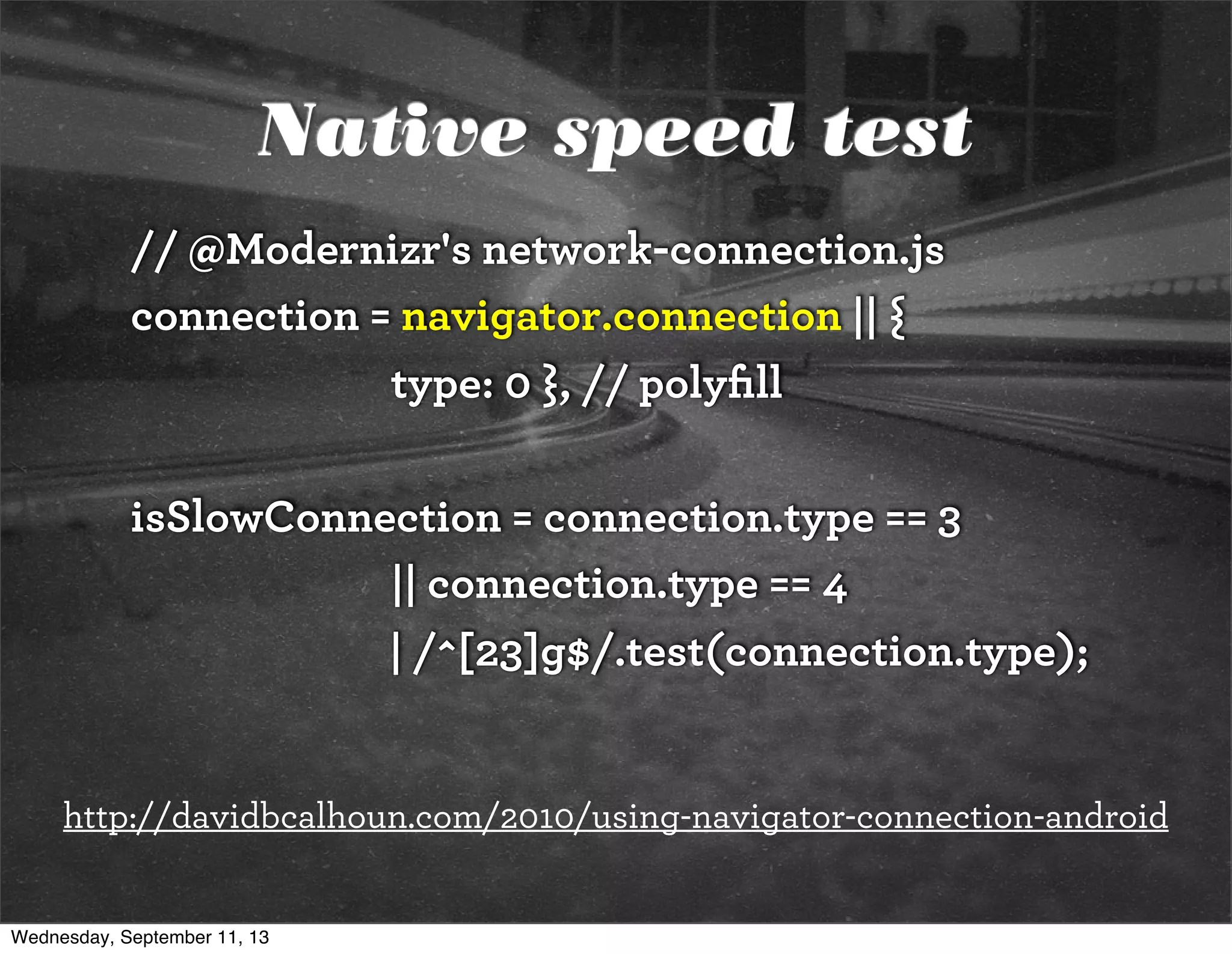 Native speed test
// @Modernizr's network-connection.js
connection = navigator.connection || {
type: 0 }, // polyﬁll
isSlowConnection = connection.type == 3
|| connection.type == 4
| /^[23]g$/.test(connection.type);
http://davidbcalhoun.com/2010/using-navigator-connection-android
Wednesday, September 11, 13
 