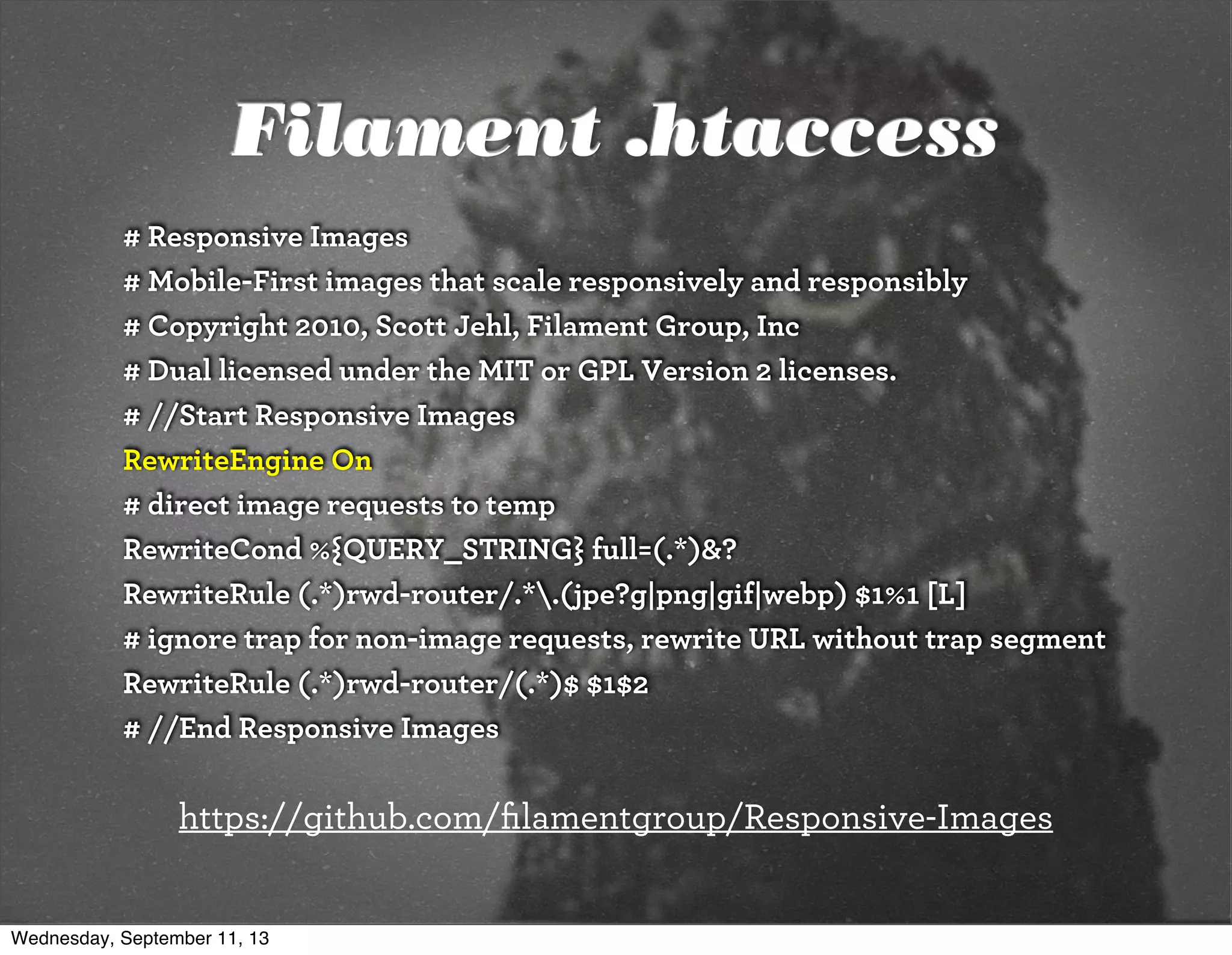 Filament .htaccess
# Responsive Images
# Mobile-First images that scale responsively and responsibly
# Copyright 2010, Scott Jehl, Filament Group, Inc
# Dual licensed under the MIT or GPL Version 2 licenses.
# //Start Responsive Images
RewriteEngine On
# direct image requests to temp
RewriteCond %{QUERY_STRING} full=(.*)&?
RewriteRule (.*)rwd-router/.*.(jpe?g|png|gif|webp) $1%1 [L]
# ignore trap for non-image requests, rewrite URL without trap segment
RewriteRule (.*)rwd-router/(.*)$ $1$2
# //End Responsive Images
https://github.com/ﬁlamentgroup/Responsive-Images
Wednesday, September 11, 13
 