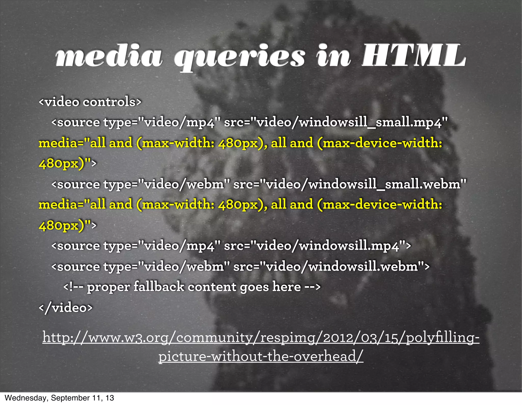 media queries in HTML
<video controls>
<source type="video/mp4" src="video/windowsill_small.mp4"
media="all and (max-width: 480px), all and (max-device-width:
480px)">
<source type="video/webm" src="video/windowsill_small.webm"
media="all and (max-width: 480px), all and (max-device-width:
480px)">
<source type="video/mp4" src="video/windowsill.mp4">
<source type="video/webm" src="video/windowsill.webm">
<!-- proper fallback content goes here -->
</video>
http://www.w3.org/community/respimg/2012/03/15/polyﬁlling-
picture-without-the-overhead/
Wednesday, September 11, 13
 