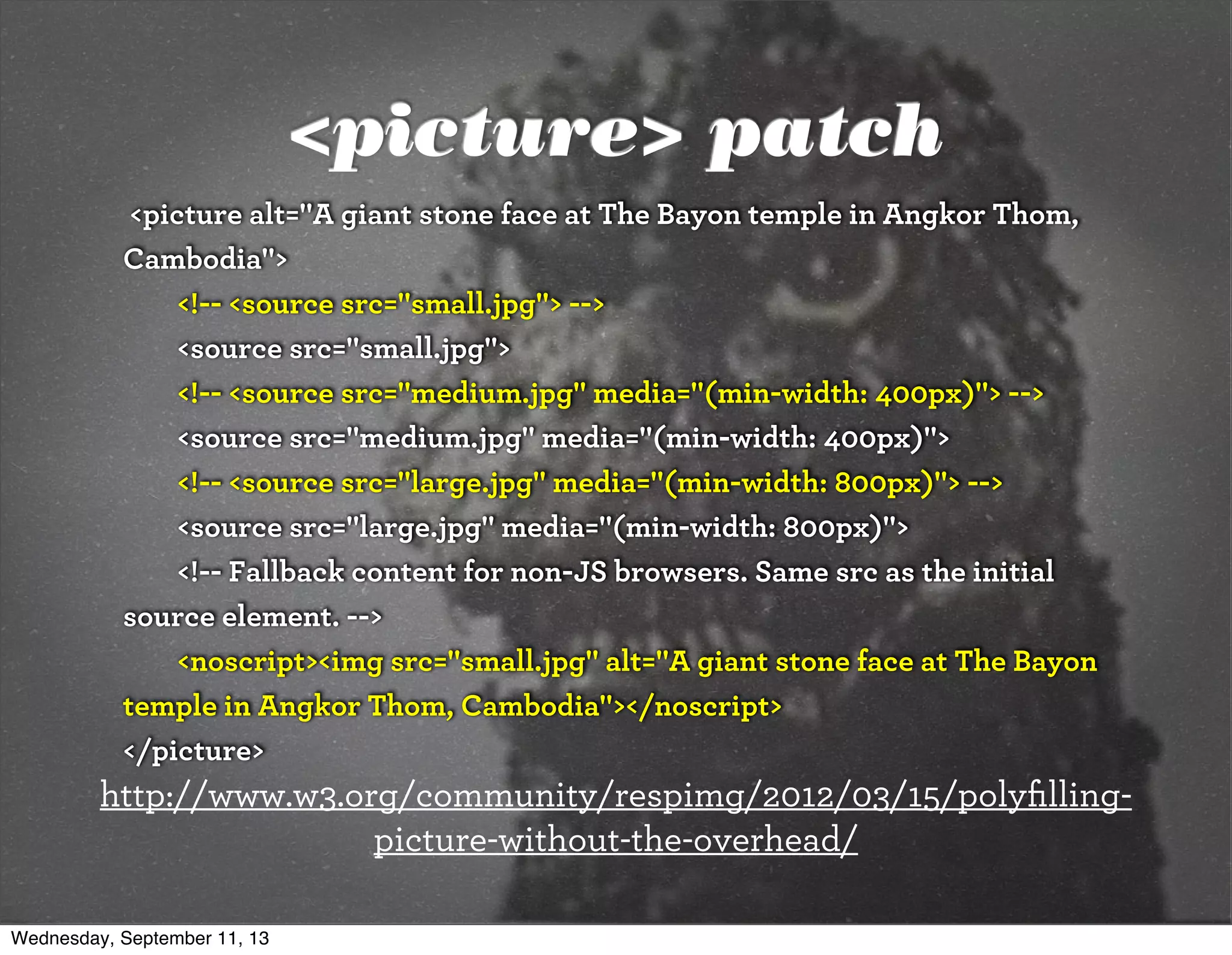 <picture> patch
<picture alt="A giant stone face at The Bayon temple in Angkor Thom,
Cambodia">
<!-- <source src="small.jpg"> -->
<source src="small.jpg">
<!-- <source src="medium.jpg" media="(min-width: 400px)"> -->
<source src="medium.jpg" media="(min-width: 400px)">
<!-- <source src="large.jpg" media="(min-width: 800px)"> -->
<source src="large.jpg" media="(min-width: 800px)">
<!-- Fallback content for non-JS browsers. Same src as the initial
source element. -->
<noscript><img src="small.jpg" alt="A giant stone face at The Bayon
temple in Angkor Thom, Cambodia"></noscript>
</picture>
http://www.w3.org/community/respimg/2012/03/15/polyﬁlling-
picture-without-the-overhead/
Wednesday, September 11, 13
 