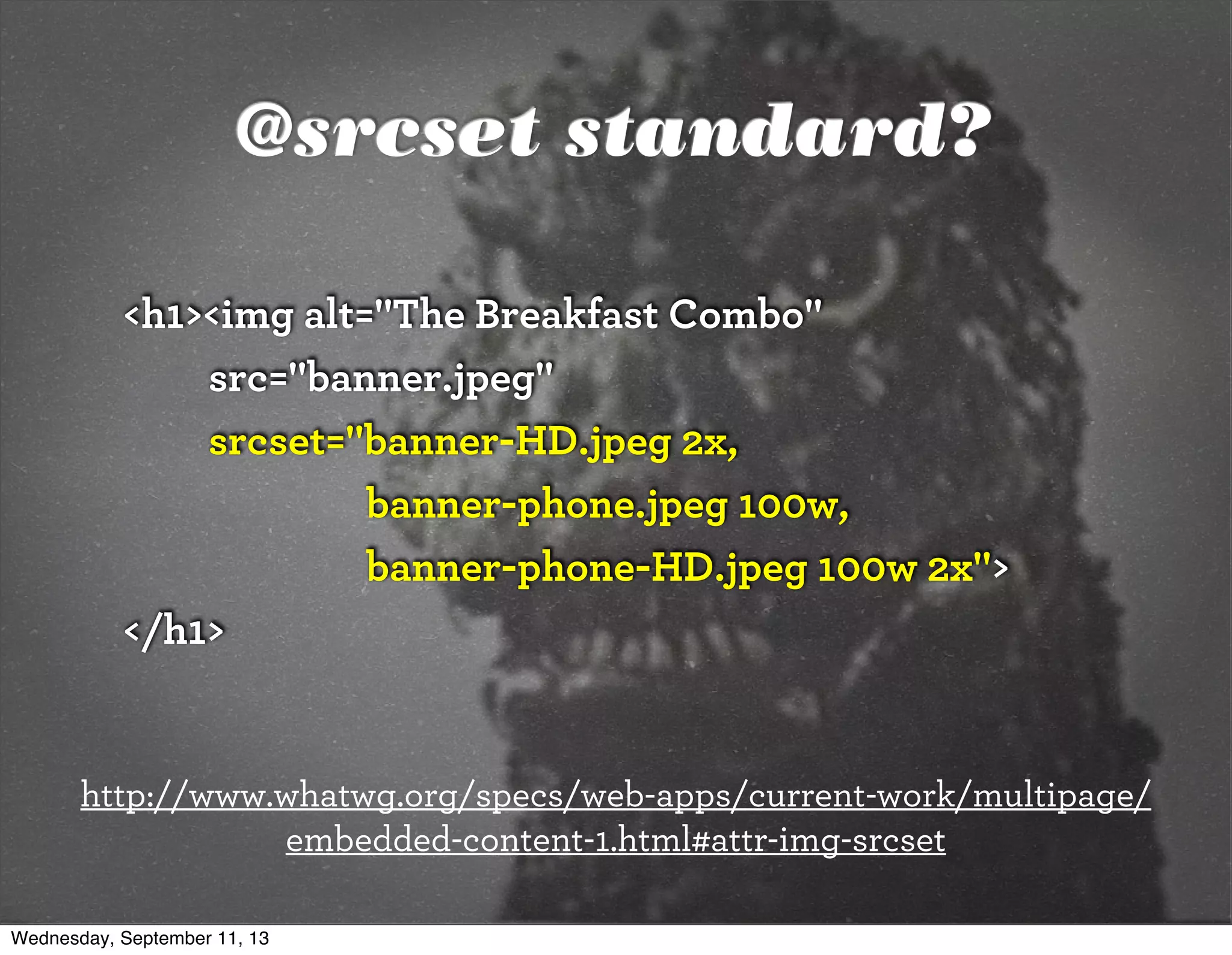 @srcset standard?
<h1><img alt="The Breakfast Combo"
src="banner.jpeg"
srcset="banner-HD.jpeg 2x,
banner-phone.jpeg 100w,
banner-phone-HD.jpeg 100w 2x">
</h1>
http://www.whatwg.org/specs/web-apps/current-work/multipage/
embedded-content-1.html#attr-img-srcset
Wednesday, September 11, 13
 