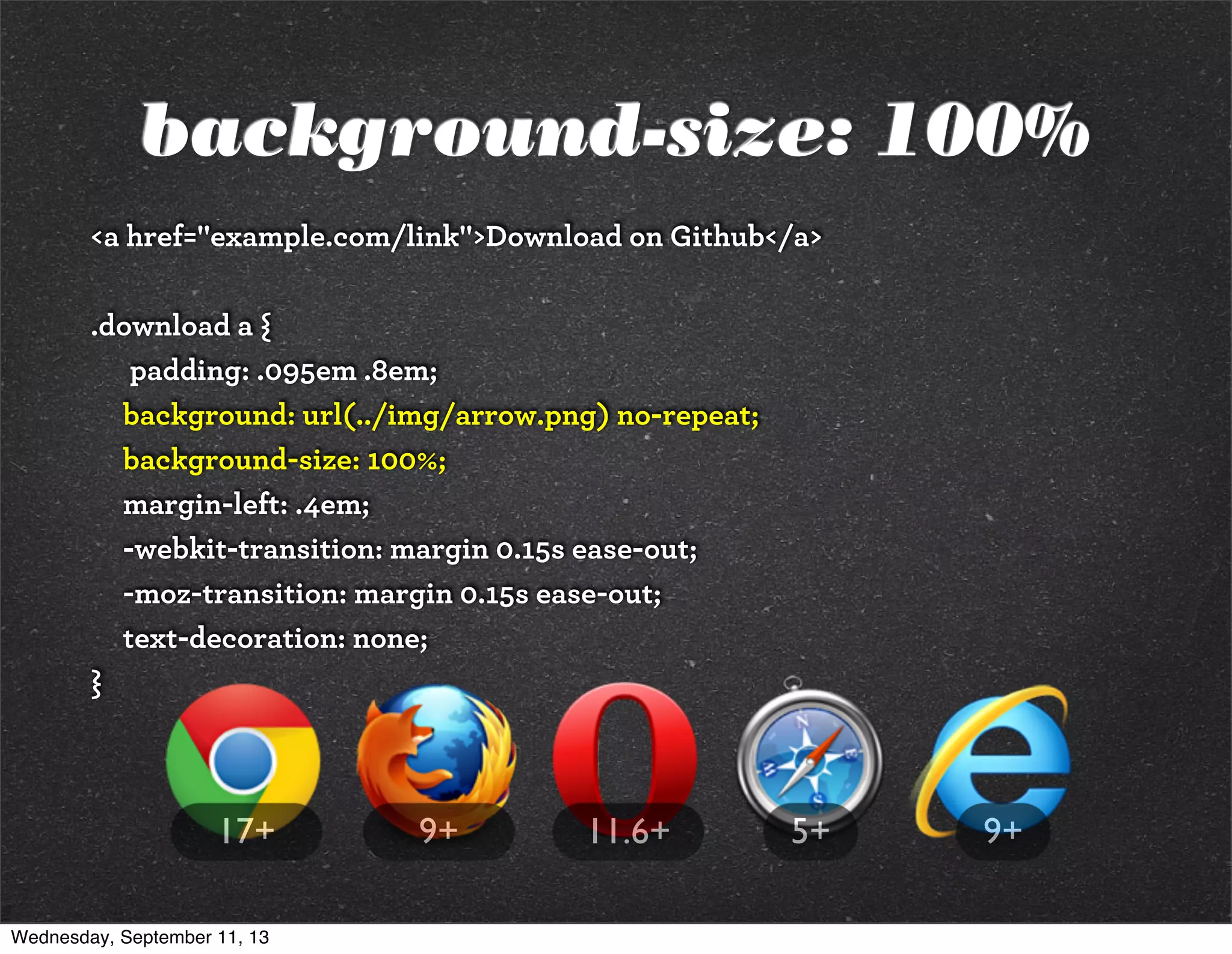 background-size: 100%
<a href="example.com/link">Download on Github</a>
.download a {
padding: .095em .8em;
background: url(../img/arrow.png) no-repeat;
background-size: 100%;
margin-left: .4em;
-webkit-transition: margin 0.15s ease-out;
-moz-transition: margin 0.15s ease-out;
text-decoration: none;
}
9+5+9+ 11.6+17+
Wednesday, September 11, 13
 