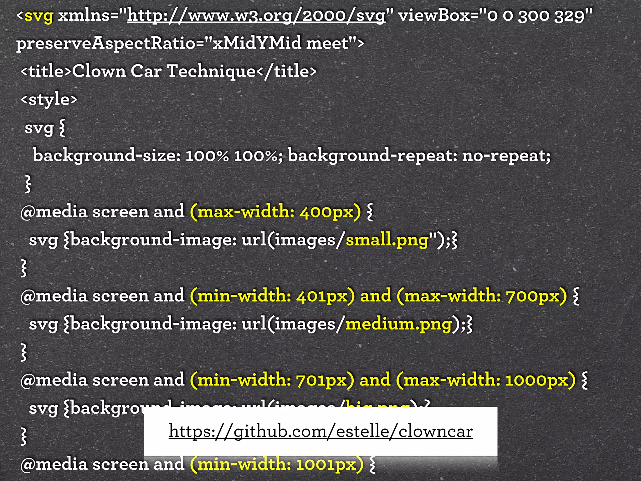 <svg xmlns="http://www.w3.org/2000/svg" viewBox="0 0 300 329"
preserveAspectRatio="xMidYMid meet">
<title>Clown Car Technique</title>
<style>
svg {
background-size: 100% 100%; background-repeat: no-repeat;
}
@media screen and (max-width: 400px) {
svg {background-image: url(images/small.png");}
}
@media screen and (min-width: 401px) and (max-width: 700px) {
svg {background-image: url(images/medium.png);}
}
@media screen and (min-width: 701px) and (max-width: 1000px) {
svg {background-image: url(images/big.png);}
https://github.com/estelle/clowncar
}
@media screen and (min-width: 1001px) {

 