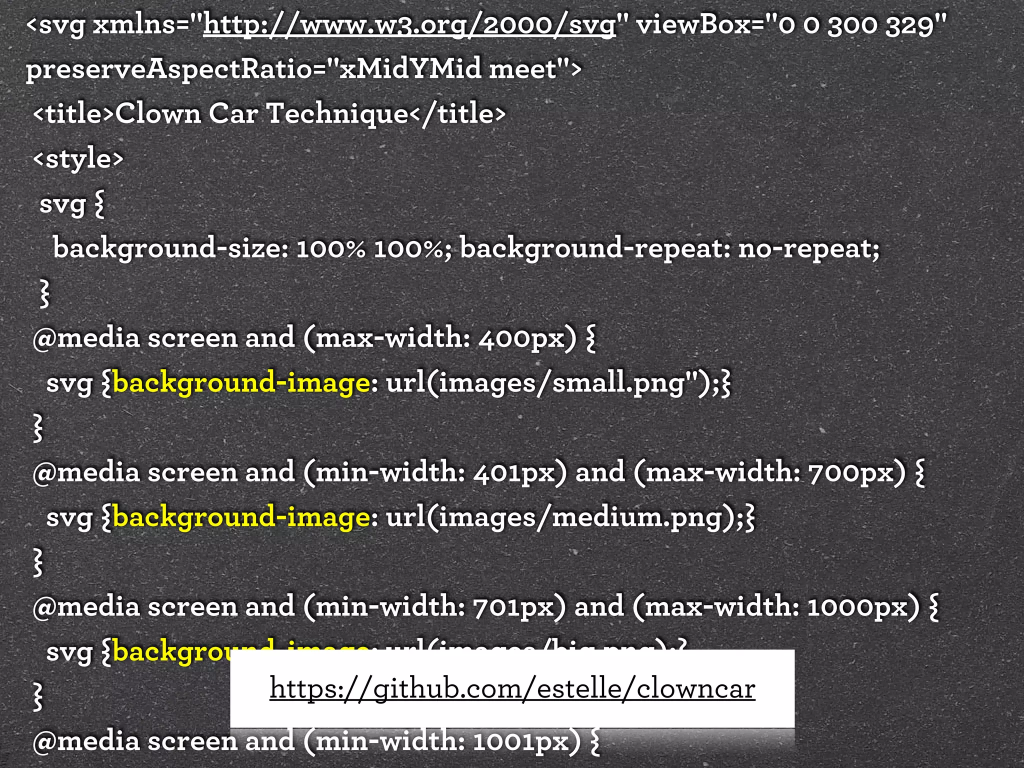<svg xmlns="http://www.w3.org/2000/svg" viewBox="0 0 300 329"
preserveAspectRatio="xMidYMid meet">
<title>Clown Car Technique</title>
<style>
svg {
background-size: 100% 100%; background-repeat: no-repeat;
}
@media screen and (max-width: 400px) {
svg {background-image: url(images/small.png");}
}
@media screen and (min-width: 401px) and (max-width: 700px) {
svg {background-image: url(images/medium.png);}
}
@media screen and (min-width: 701px) and (max-width: 1000px) {
svg {background-image: url(images/big.png);}
https://github.com/estelle/clowncar
}
@media screen and (min-width: 1001px) {

 