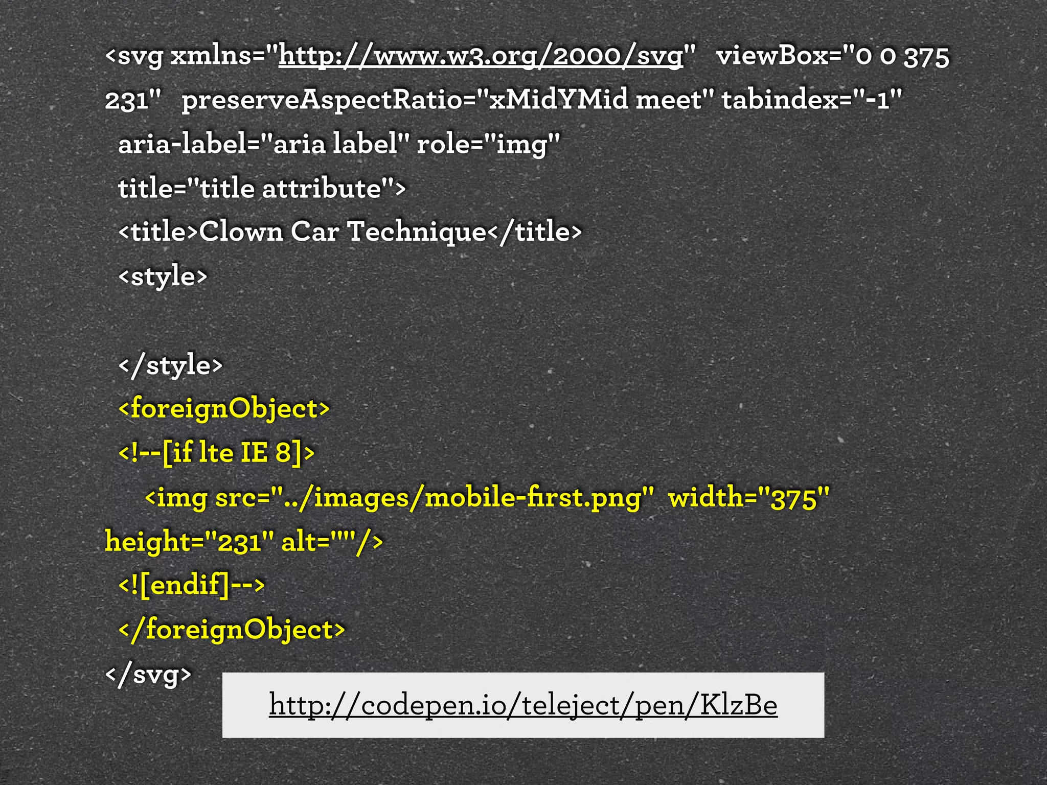 <svg xmlns="http://www.w3.org/2000/svg" viewBox="0 0 375
231" preserveAspectRatio="xMidYMid meet" tabindex="-1"
aria-label="aria label" role="img"
title="title attribute">
<title>Clown Car Technique</title>
<style>
</style>
<foreignObject>
<!--[if lte IE 8]>
<img src="../images/mobile-ﬁrst.png" width="375"
height="231" alt=""/>
<![endif]-->
</foreignObject>
</svg>
http://codepen.io/teleject/pen/KlzBe

 