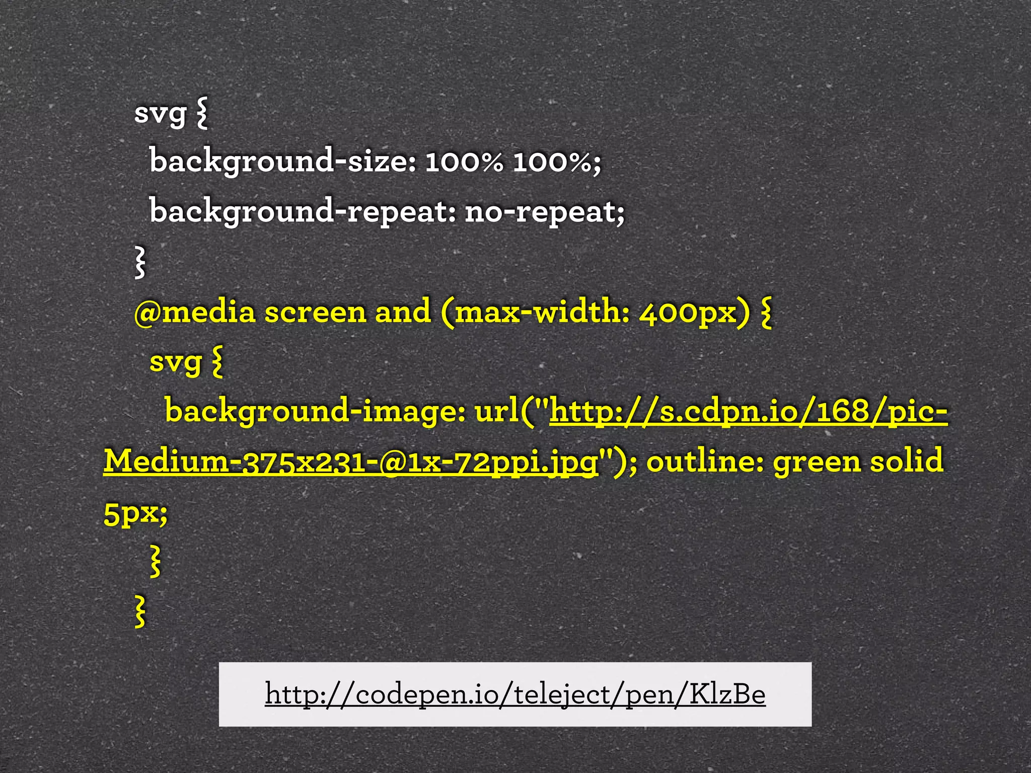 svg {
background-size: 100% 100%;
background-repeat: no-repeat;
}
@media screen and (max-width: 400px) {
svg {
background-image: url("http://s.cdpn.io/168/picMedium-375x231-@1x-72ppi.jpg"); outline: green solid
5px;
}
}
http://codepen.io/teleject/pen/KlzBe

 