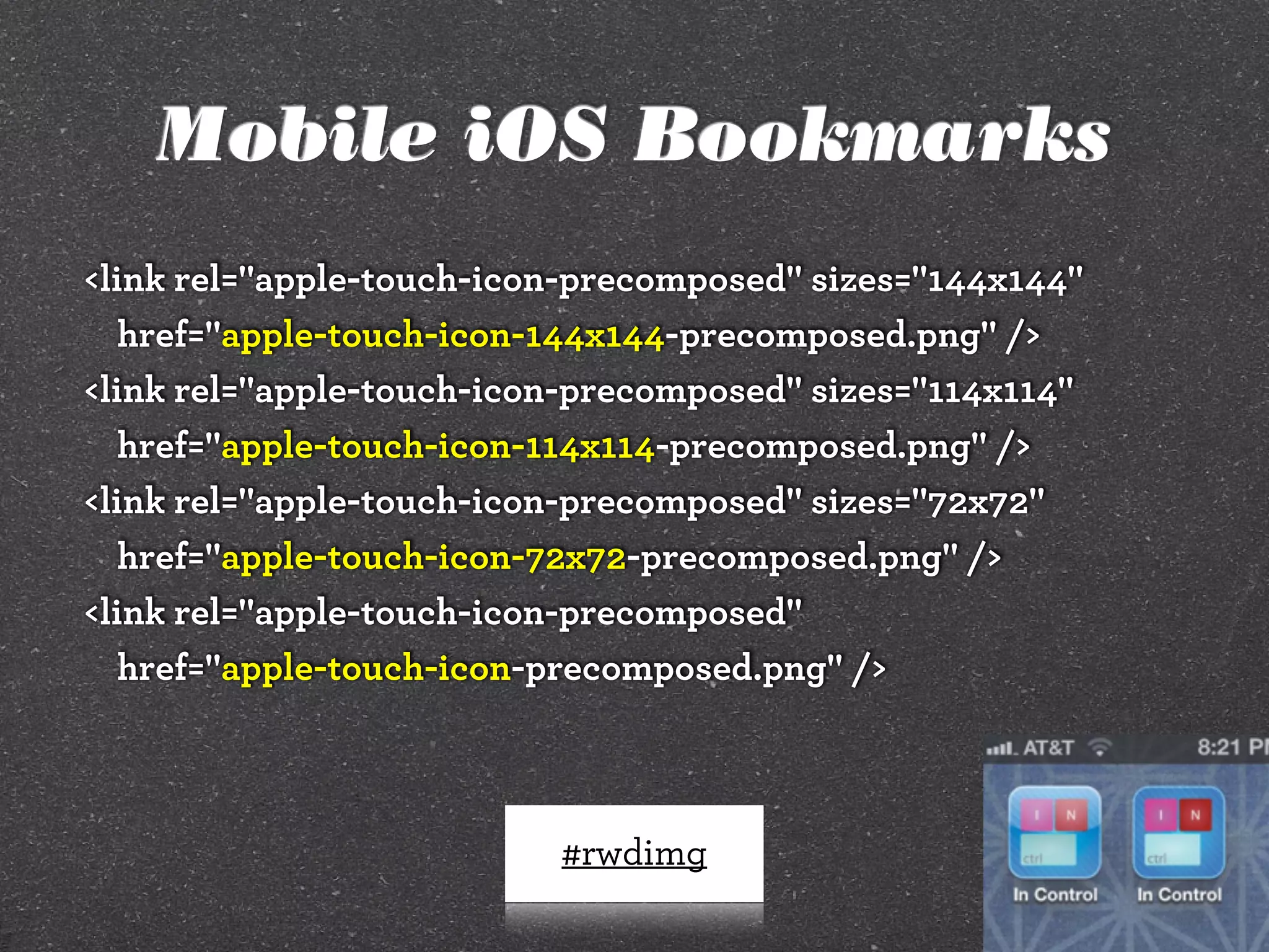 Mobile iOS Bookmarks
<link rel="apple-touch-icon-precomposed" sizes="144x144"
href="apple-touch-icon-144x144-precomposed.png" />
<link rel="apple-touch-icon-precomposed" sizes="114x114"
href="apple-touch-icon-114x114-precomposed.png" />
<link rel="apple-touch-icon-precomposed" sizes="72x72"
href="apple-touch-icon-72x72-precomposed.png" />
<link rel="apple-touch-icon-precomposed"
href="apple-touch-icon-precomposed.png" />

#rwdimg

 