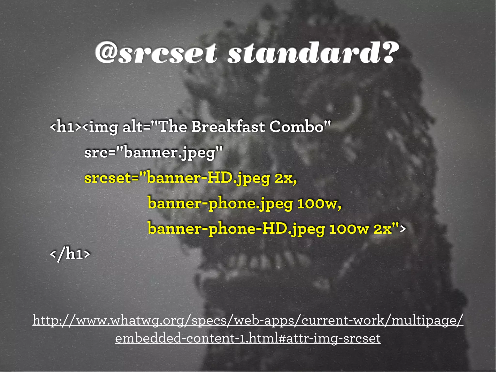 @srcset standard?
<h1><img alt="The Breakfast Combo"
src="banner.jpeg"
srcset="banner-HD.jpeg 2x,
banner-phone.jpeg 100w,
banner-phone-HD.jpeg 100w 2x">
</h1>

http://www.whatwg.org/specs/web-apps/current-work/multipage/
embedded-content-1.html#attr-img-srcset

 