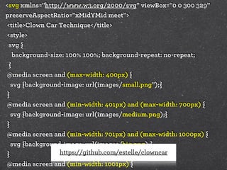 <svg xmlns="http://www.w3.org/2000/svg" viewBox="0 0 300 329"
preserveAspectRatio="xMidYMid meet">
<title>Clown Car Technique</title>
<style>
svg {
background-size: 100% 100%; background-repeat: no-repeat;
}
@media screen and (max-width: 400px) {
svg {background-image: url(images/small.png");}
}
@media screen and (min-width: 401px) and (max-width: 700px) {
svg {background-image: url(images/medium.png);}
}
@media screen and (min-width: 701px) and (max-width: 1000px) {
svg {background-image: url(images/big.png);}
https://github.com/estelle/clowncar
}
@media screen and (min-width: 1001px) {

 