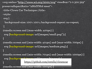 <svg xmlns="http://www.w3.org/2000/svg" viewBox="0 0 300 329"
preserveAspectRatio="xMidYMid meet">
<title>Clown Car Technique</title>
<style>
svg {
background-size: 100% 100%; background-repeat: no-repeat;
}
@media screen and (max-width: 400px) {
svg {background-image: url(images/small.png");}
}
@media screen and (min-width: 401px) and (max-width: 700px) {
svg {background-image: url(images/medium.png);}
}
@media screen and (min-width: 701px) and (max-width: 1000px) {
svg {background-image: url(images/big.png);}
https://github.com/estelle/clowncar
}
@media screen and (min-width: 1001px) {

 