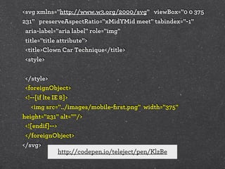 <svg xmlns="http://www.w3.org/2000/svg" viewBox="0 0 375
231" preserveAspectRatio="xMidYMid meet" tabindex="-1"
aria-label="aria label" role="img"
title="title attribute">
<title>Clown Car Technique</title>
<style>
</style>
<foreignObject>
<!--[if lte IE 8]>
<img src="../images/mobile-ﬁrst.png" width="375"
height="231" alt=""/>
<![endif]-->
</foreignObject>
</svg>
http://codepen.io/teleject/pen/KlzBe

 