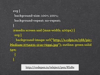 svg {
background-size: 100% 100%;
background-repeat: no-repeat;
}
@media screen and (max-width: 400px) {
svg {
background-image: url("http://s.cdpn.io/168/picMedium-375x231-@1x-72ppi.jpg"); outline: green solid
5px;
}
}
http://codepen.io/teleject/pen/KlzBe

 