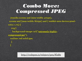 Combo Move:
Compressed JPEG
@media screen and (min-width: 401px),
screen and (max-width: 800px) and (-webkit-min-device-pixelratio: 1.75) {
svg {
background-image: url("extremely-highlycompressed.jpg");
outline: red solid 5px;
}
}

http://codepen.io/teleject/pen/KlzBe

 