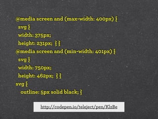 @media screen and (max-width: 400px) {
svg {
width: 375px;
height: 231px; } }
@media screen and (min-width: 401px) {
svg {
width: 750px;
height: 462px; } }
svg {
outline: 5px solid black; }
http://codepen.io/teleject/pen/KlzBe

 