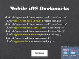 Mobile iOS Bookmarks
<link rel="apple-touch-icon-precomposed" sizes="144x144"
href="apple-touch-icon-144x144-precomposed.png" />
<link rel="apple-touch-icon-precomposed" sizes="114x114"
href="apple-touch-icon-114x114-precomposed.png" />
<link rel="apple-touch-icon-precomposed" sizes="72x72"
href="apple-touch-icon-72x72-precomposed.png" />
<link rel="apple-touch-icon-precomposed"
href="apple-touch-icon-precomposed.png" />

#rwdimg

 
