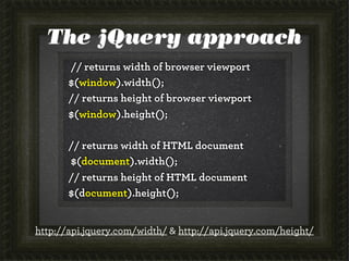 The jQuery approach
// returns width of browser viewport
$(window).width();
// returns height of browser viewport
$(window).height();
// returns width of HTML document
$(document).width();
// returns height of HTML document
$(document).height();
http://api.jquery.com/width/ & http://api.jquery.com/height/

 