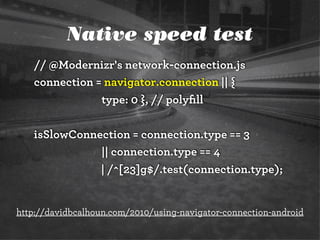 Native speed test
// @Modernizr's network-connection.js
connection = navigator.connection || {
type: 0 }, // polyﬁll
isSlowConnection = connection.type == 3
|| connection.type == 4
| /^[23]g$/.test(connection.type);

http://davidbcalhoun.com/2010/using-navigator-connection-android

 