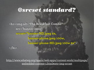 @srcset standard?
<h1><img alt="The Breakfast Combo"
src="banner.jpeg"
srcset="banner-HD.jpeg 2x,
banner-phone.jpeg 100w,
banner-phone-HD.jpeg 100w 2x">
</h1>

http://www.whatwg.org/specs/web-apps/current-work/multipage/
embedded-content-1.html#attr-img-srcset

 