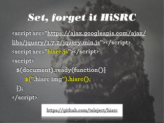 Set, forget it HiSRC
<script src="https://ajax.googleapis.com/ajax/
libs/jquery/1.7.2/jquery.min.js"></script>
<script src="hisrc.js"></script>
<script>
$(document).ready(function(){
$(".hisrc img").hisrc();
});
</script>
https://github.com/teleject/hisrc

 