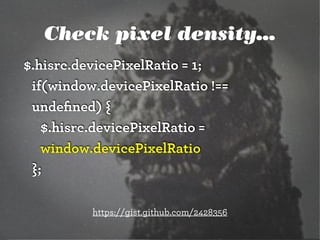 Check pixel density...
$.hisrc.devicePixelRatio = 1;
if(window.devicePixelRatio !==
undeﬁned) {
$.hisrc.devicePixelRatio =
window.devicePixelRatio
};
https://gist.github.com/2428356

 