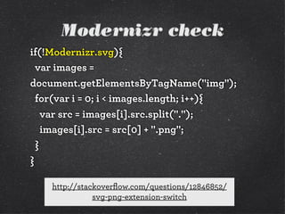 Modernizr check
if(!Modernizr.svg){
var images =
document.getElementsByTagName("img");
for(var i = 0; i < images.length; i++){
var src = images[i].src.split(".");
images[i].src = src[0] + ".png";
}
}
http://stackoverﬂow.com/questions/12846852/
svg-png-extension-switch

 