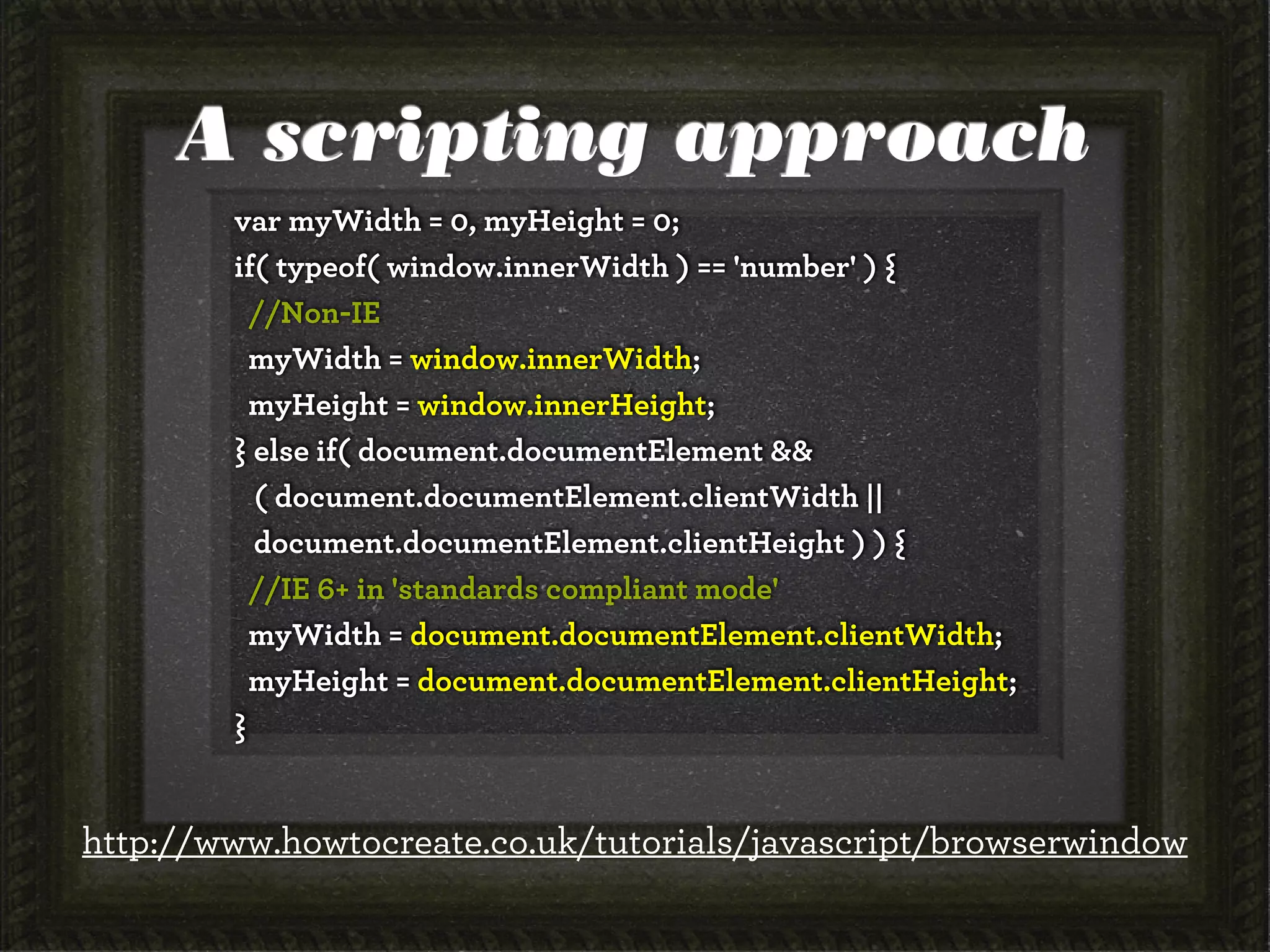 A scripting approach
        var myWidth = 0, myHeight = 0;
        if( typeof( window.innerWidth ) == 'number' ) {
          //Non-IE
          myWidth = window.innerWidth;
          myHeight = window.innerHeight;
        } else if( document.documentElement &&
          ( document.documentElement.clientWidth ||
          document.documentElement.clientHeight ) ) {
          //IE 6+ in 'standards compliant mode'
          myWidth = document.documentElement.clientWidth;
          myHeight = document.documentElement.clientHeight;
        }


http://www.howtocreate.co.uk/tutorials/javascript/browserwindow
 