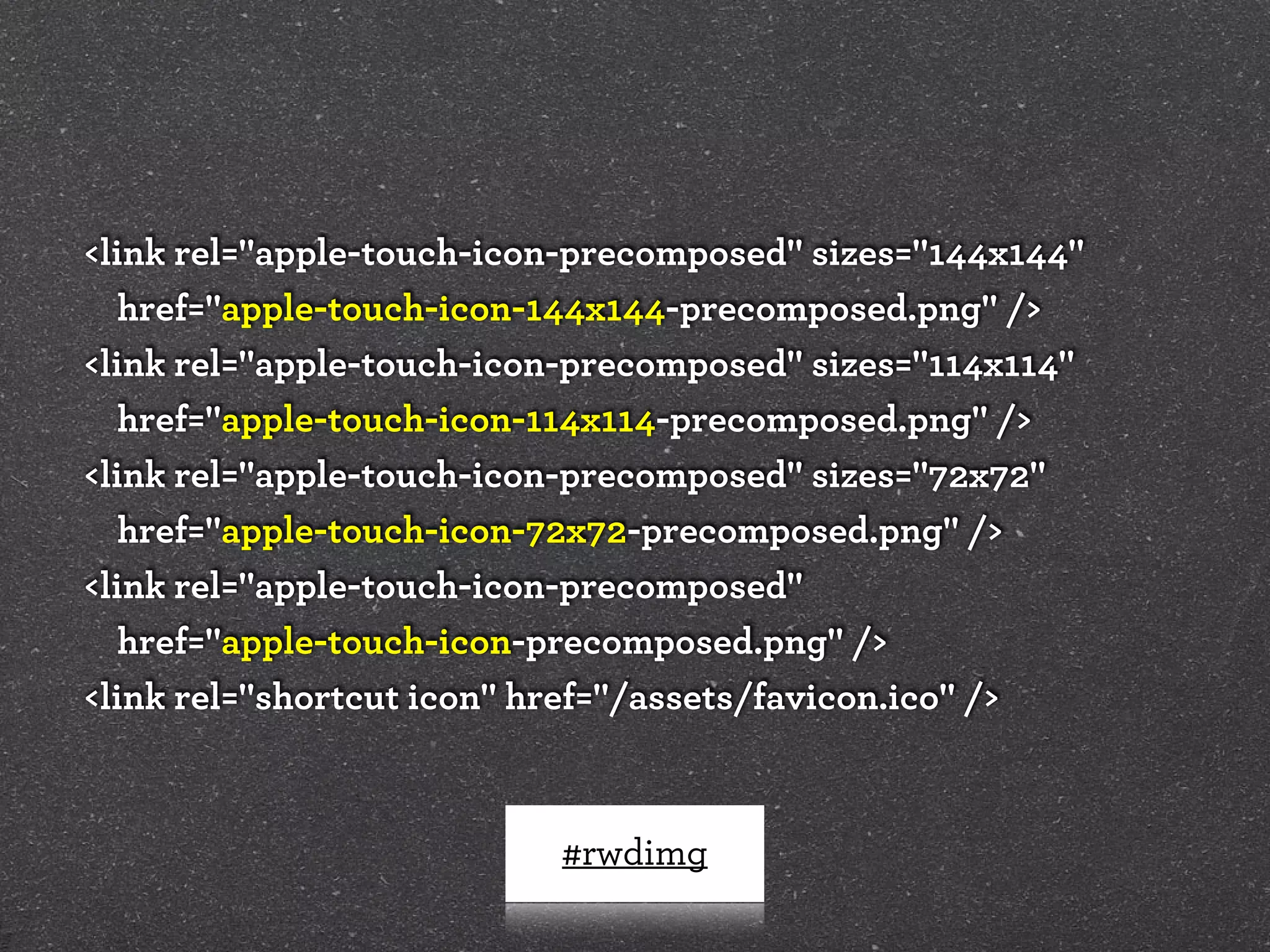 <link rel="apple-touch-icon-precomposed" sizes="144x144"
   href="apple-touch-icon-144x144-precomposed.png" />
<link rel="apple-touch-icon-precomposed" sizes="114x114"
   href="apple-touch-icon-114x114-precomposed.png" />
<link rel="apple-touch-icon-precomposed" sizes="72x72"
   href="apple-touch-icon-72x72-precomposed.png" />
<link rel="apple-touch-icon-precomposed"
   href="apple-touch-icon-precomposed.png" />
<link rel="shortcut icon" href="/assets/favicon.ico" />



                          #rwdimg
 