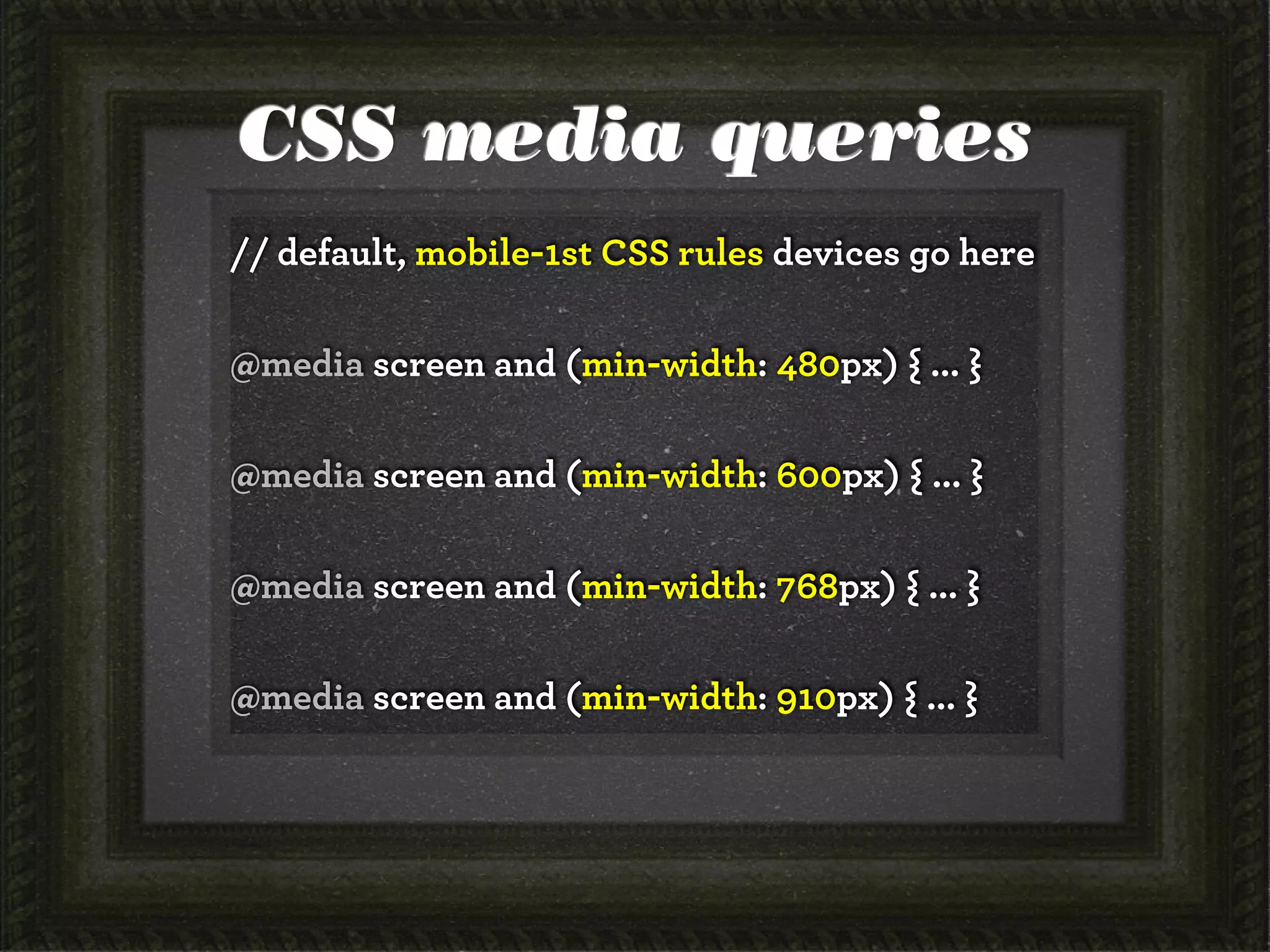 CSS media queries
// default, mobile-1st CSS rules devices go here

@media screen and (min-width: 480px) { ... }

@media screen and (min-width: 600px) { ... }

@media screen and (min-width: 768px) { ... }

@media screen and (min-width: 910px) { ... }
 