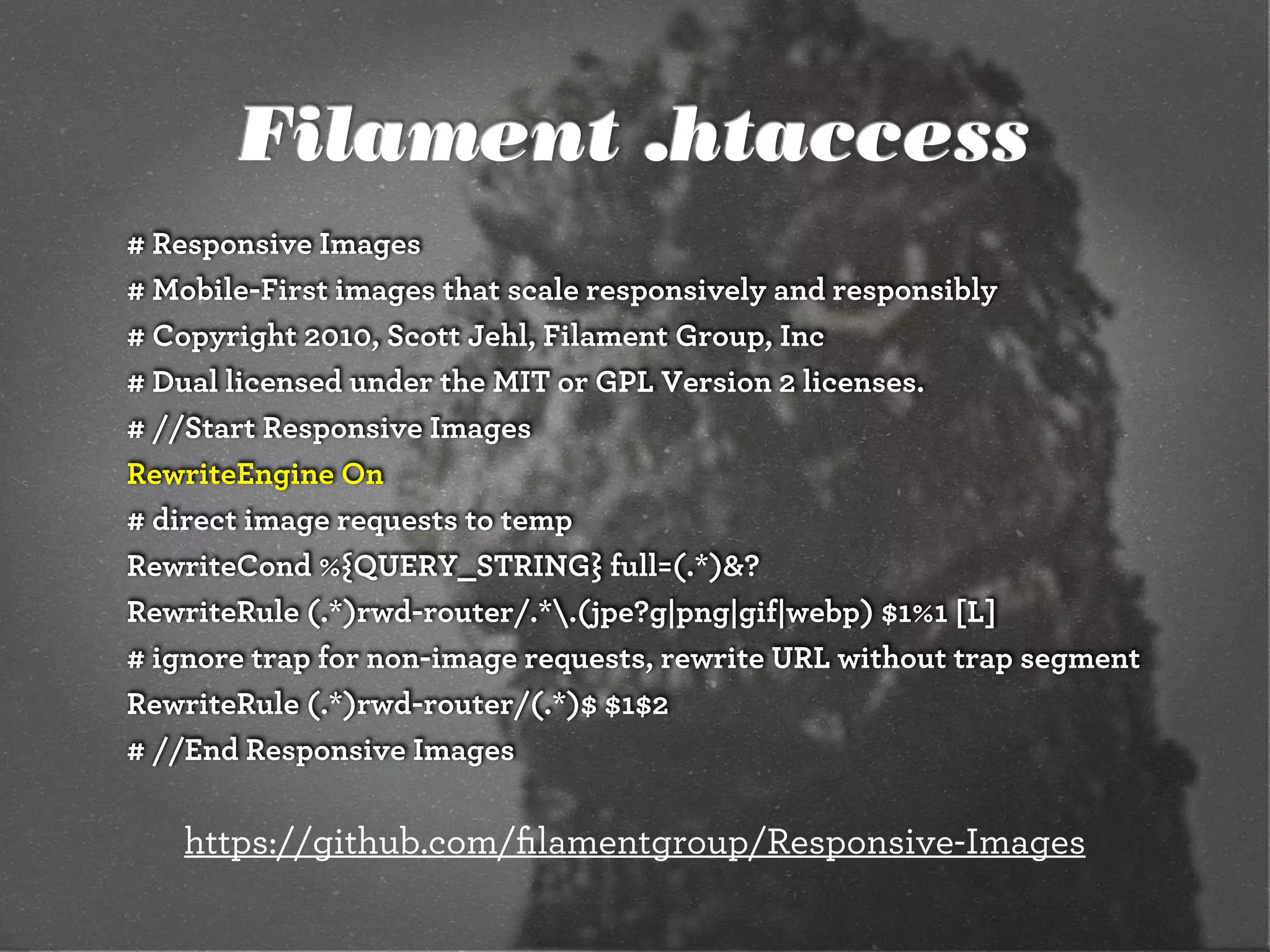 Filament .htaccess
# Responsive Images
# Mobile-First images that scale responsively and responsibly
# Copyright 2010, Scott Jehl, Filament Group, Inc
# Dual licensed under the MIT or GPL Version 2 licenses.
# //Start Responsive Images
RewriteEngine On
# direct image requests to temp
RewriteCond %{QUERY_STRING} full=(.*)&?
RewriteRule (.*)rwd-router/.*.(jpe?g|png|gif|webp) $1%1 [L]
# ignore trap for non-image requests, rewrite URL without trap segment
RewriteRule (.*)rwd-router/(.*)$ $1$2
# //End Responsive Images

   https://github.com/ﬁlamentgroup/Responsive-Images
 