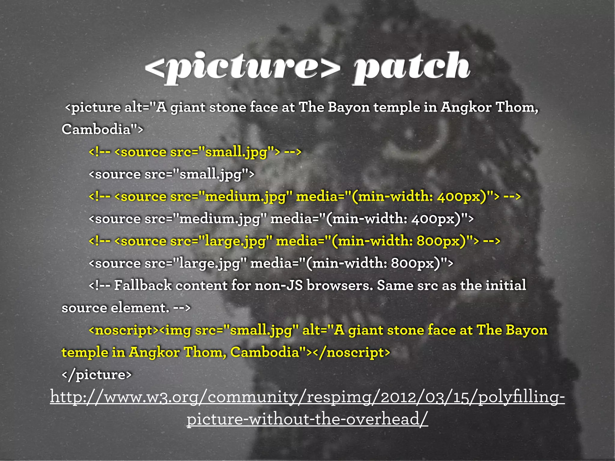 <picture> patch
  <picture alt="A giant stone face at The Bayon temple in Angkor Thom,
 Cambodia">
      <!-- <source src="small.jpg"> -->
      <source src="small.jpg">
      <!-- <source src="medium.jpg" media="(min-width: 400px)"> -->
      <source src="medium.jpg" media="(min-width: 400px)">
      <!-- <source src="large.jpg" media="(min-width: 800px)"> -->
      <source src="large.jpg" media="(min-width: 800px)">
      <!-- Fallback content for non-JS browsers. Same src as the initial
 source element. -->
      <noscript><img src="small.jpg" alt="A giant stone face at The Bayon
 temple in Angkor Thom, Cambodia"></noscript>
 </picture>
http://www.w3.org/community/respimg/2012/03/15/polyﬁlling-
                picture-without-the-overhead/
 